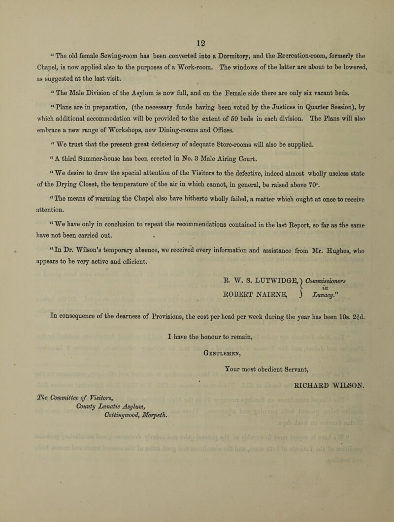 “ The old female Sewing-room has been converted into a Dormitory, and the Eecreation-room, formerly the Chapel, is now applied also to the purposes of a Work-room. The windows of the latter are about to be lowered, as suggested at the last visit. “ The Male Division of the Asylum is now full, and on the Female side there are only six vacant beds. “ Plans are in preparation, (the necessary funds having been voted by the Justices in Quarter Session), by which additional accommodation will be provided to the extent of 59 beds in each division. The Plans will also embrace a new range of Workshops, new Dining-rooms and Offices. “ We trust that the present great deficiency of adequate Store-rooms will also be supplied. “A third Summer-house has been erected in No. 3 Male Airing Court. “We desire to draw the special attention of the Visitors to the defective, indeed almost wholly useless state of the Drying Closet, the temperature of the air in which cannot, in general, be raised above 70°. “The means of warming the Chapel also have hitherto wholly failed, a matter which ought at once to receive attention. “We have only in conclusion to repeat the recommendations contained in the last Eeport, so far as the same have not been carried out. “ In Dr. Wilson’s temporary absence, we received every information and assistance from Mr. Hughes, who appears to be very active and efficient. E. W. S. LUTWIDGrE, Commissioners > in EOBEET NAIENE, ) Lunacy.” \ In consequence of the dearness of Provisions, the cost per head per week during the year has been 10s. 2fd. I have the honour to remain, Gentlemen, Tour most obedient Servant, EICHAED WILSON. The Committee of Visitors, Comity Lunatic Asylum, Cottingwood, Morpeth.