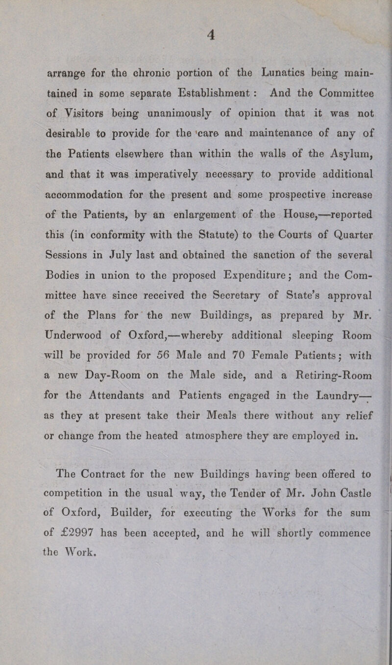 arrange for the chronic portion of the Lunatics being main¬ tained in some separate Establishment : And the Committee of Visitors being unanimously of opinion that it was not desirable to provide for the 'care and maintenance of any of the Patients elsewhere than within the walls of the Asylum, and that it was imperatively necessary to provide additional accommodation for the present and some prospective increase of the Patients, by an enlargement of the House,—reported this (in conformity with the Statute) to the Courts of Quarter Sessions in July last and obtained the sanction of the several Bodies in union to the proposed Expenditure j and the Com¬ mittee have since received the Secretary of Slate’s approval of the Plans for the new Buildings, as prepared by Mr. Underwood of Oxford,—whereby additional sleeping Room will be provided for 56 Male and 70 Female Patients j with a new Day-Room on the Male side, and a Retiring-Room for the Attendants and Patients engaged in the Laundry— as they at present take their Meals there without any relief or change from the heated atmosphere they are employed in. The Contract for the new Buildings having been offered to competition in the usual way, the Tender of Mr. John Castle of Oxford, Builder, for executing the Works for the sum of £2997 has been accepted, and he will shortly commence the Work.