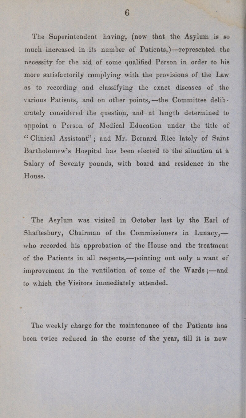The Superintendent having, (now that the Asylum is so much increased in its number of Patients,)—represented the necessity for the aid of some qualified Person in order to his more satisfactorily complying with the provisions of the Law as to recording and classifying the exact diseases of the various Patients, and on other points,—the Committee delib¬ erately considered the question, and at length determined to appoint a Person of Medical Education under the title of Clinical Assistant” j and Mr. Bernard Rice lately of Saint Bartholomew’s Hospital has been elected to the situation at a Salary of Seventy pounds, with board and residence in the House. The Asylum was visited in October last by the Earl of Shaftesbury, Chairman of the Commissioners in Lunacy,— who recorded his approbation of the House and the treatment of the Patients in all respects,—pointing out only a want of improvement in the ventilation of some of the Wards j—and to which the Visitors immediately attended. The weekly charge for the maintenance of the Patients hiis been twice reduced in the course of the year, till it is now