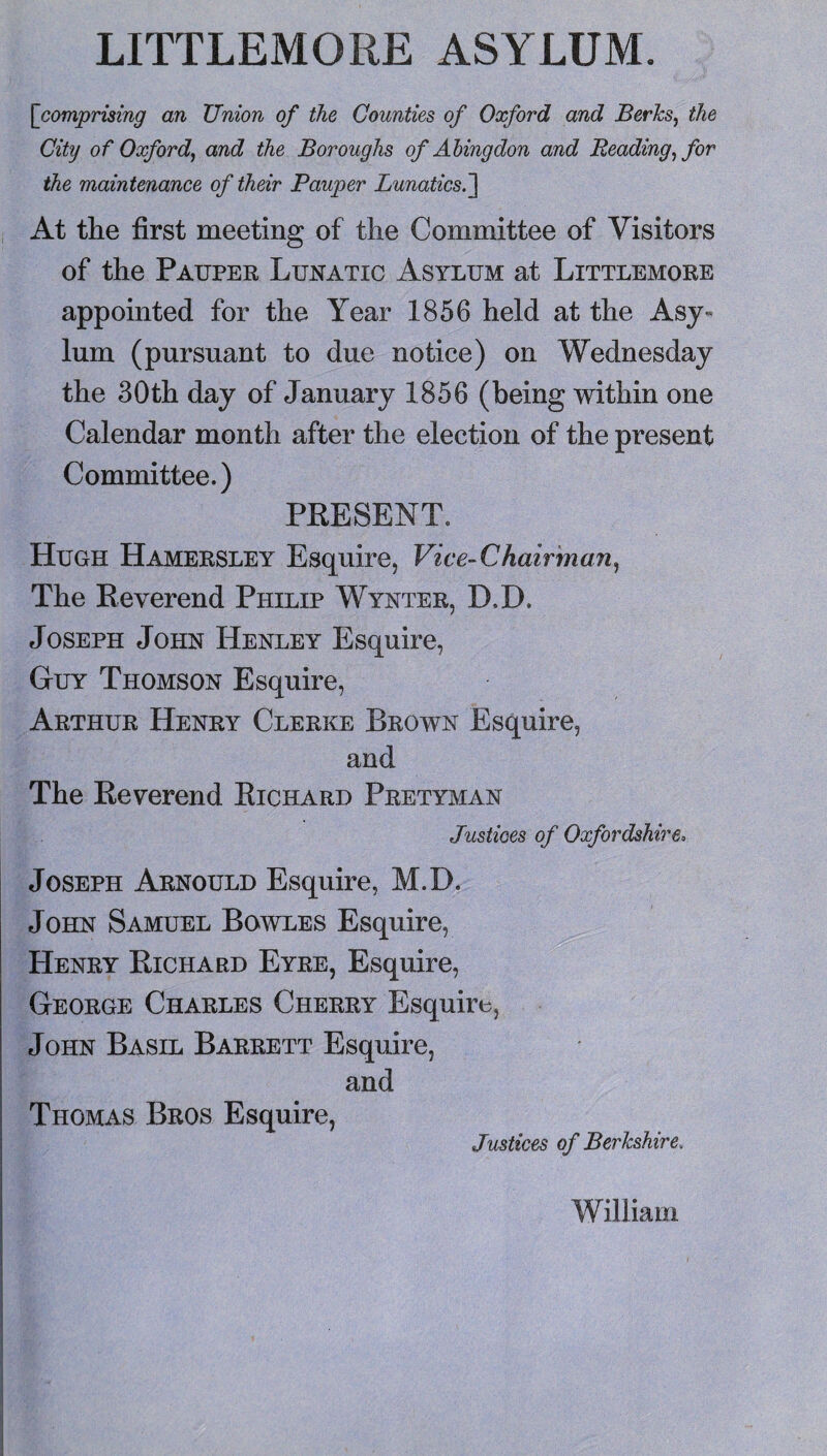 LITTLEMORE ASYLUM. [comprising an Union of the Counties of Oxford and Berhs^ the City of Oxford^ and the Boroughs of Abingdon and Reading^ for the maintenance of their Pauper Lunatics.~\ At the first meeting of the Committee of Visitors of the Pauper Lunatic Asylum at Littlemore appointed for the Year 1856 held at the Asj« lum (pursuant to due notice) on Wednesday the 30th day of January 1856 (being within one Calendar month after the election of the present Committee.) PKESENT. Hugh Hamersley Esquire, Vice-Chairman^ The Reverend Philip Wynter, D.D. Joseph John Henley Esquire, Guy Thomson Esquire, Arthur Henry Clerke Brown Esquire, and The Reverend Richard Pretyman Justices of Oxfordshire^ Joseph Arnould Esquire, M.D. John Samuel Bowles Esquire, Henry Richard Eyre, Esquire, George Charles Cherry Esquire, John Basil Barrett Esquire, and Thomas Bros Esquire, Justices of Berkshire, William