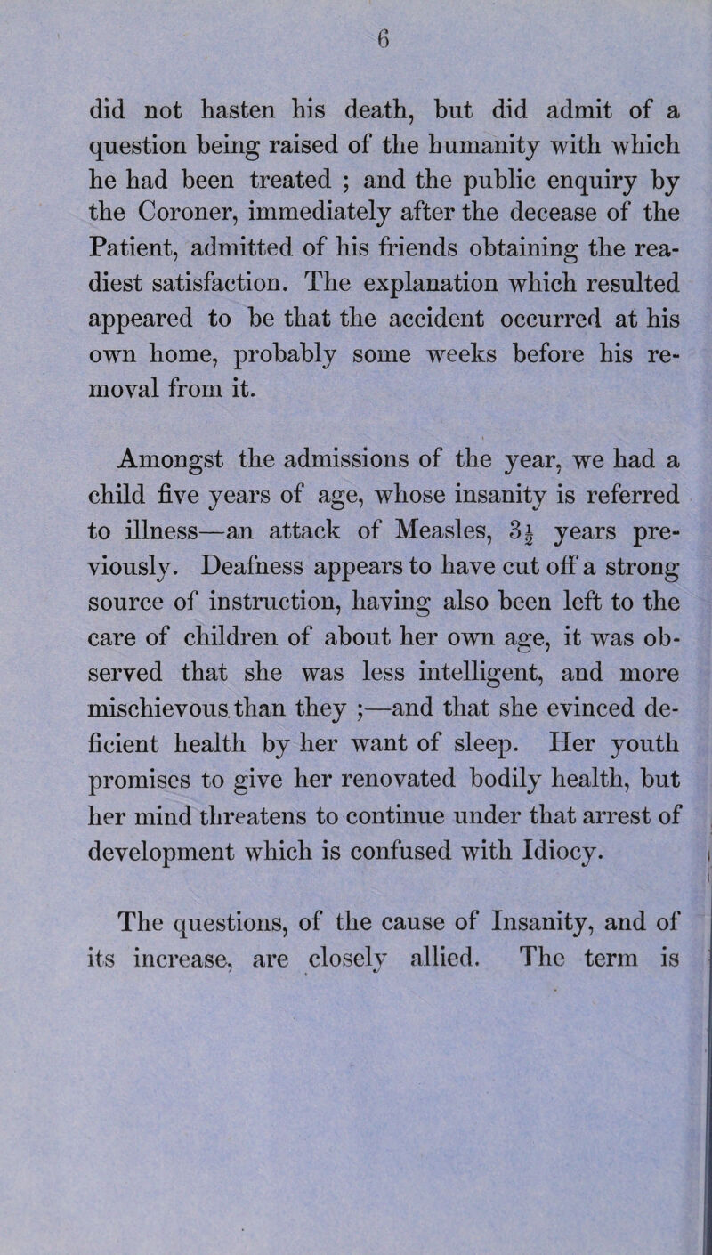 did not hasten his death, but did admit of a question being raised of the humanity with which he had been treated ; and the public enquiry by the Coroner, immediately after the decease of the Patient, admitted of his friends obtaining the rea¬ diest satisfaction. The explanation which resulted appeared to be that the accident occurred at his own home, probably some weeks before his re¬ moval from it. Amongst the admissions of the year, we had a child five years of age, whose insanity is referred to illness—an attack of Measles, 3j years pre¬ viously. Deafness appears to have cut off a strong source of instruction, having also been left to the care of children of about her own age, it was ob¬ served that she was less intelligent, and more mischievous, than they ;—and that she evinced de¬ ficient health by her want of sleep. Her youth promises to give her renovated bodily health, but her mind threatens to continue under that arrest of development which is confused with Idiocy. The questions, of the cause of Insanity, and of its increase, are closely allied. The term is