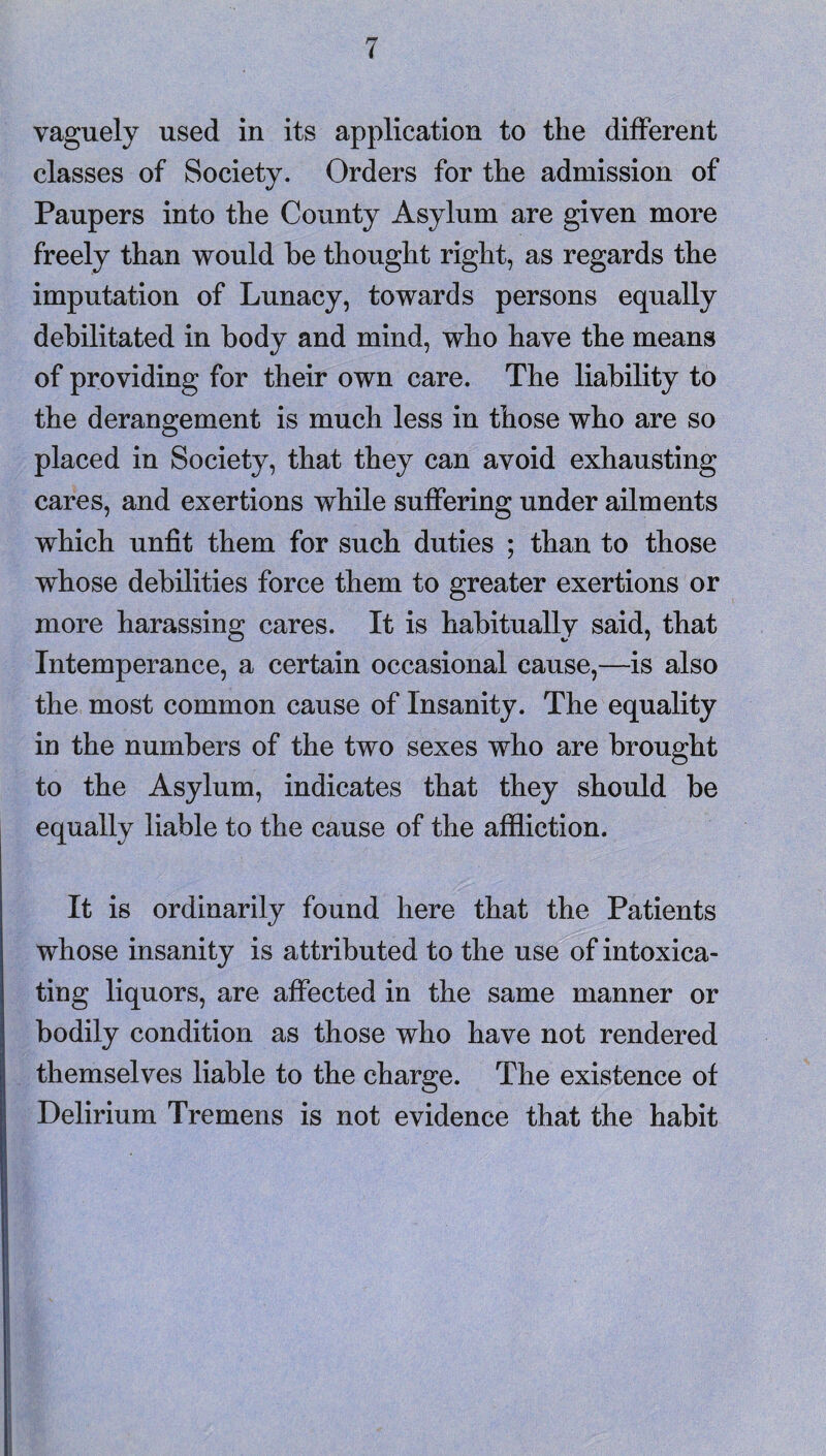 vaguely used in its application to the different classes of Society. Orders for the admission of Paupers into the County Asylum are given more freely than would he thought right, as regards the imputation of Lunacy, towards persons equally debilitated in body and mind, who have the means of providing for their own care. The liability to the derangement is much less in those who are so placed in Society, that they can avoid exhausting cares, and exertions while suffering under ailments which unfit them for such duties ; than to those whose debilities force them to greater exertions or more harassing cares. It is habitually said, that Intemperance, a certain occasional cause,—is also the most common cause of Insanity. The equality in the numbers of the two sexes who are brought to the Asylum, indicates that they should be equally liable to the cause of the affliction. It is ordinarily found here that the Patients whose insanity is attributed to the use of intoxica¬ ting liquors, are affected in the same manner or bodily condition as those who have not rendered themselves liable to the charge. The existence of Delirium Tremens is not evidence that the habit