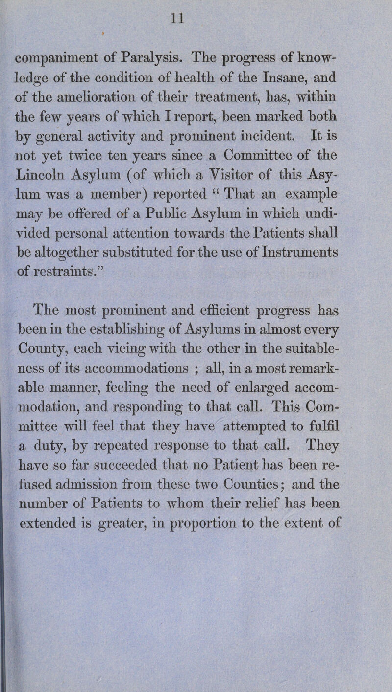 companiment of Paralysis. The progress of know¬ ledge of the condition of health of the Insane, and of the amelioration of their treatment, has, within the few years of which I report, been marked both by general activity and prominent incident. It is not yet twice ten years since a Committee of the Lincoln Asylum (of which a Visitor of this Asy¬ lum was a member) reported “ That an example may be offered of a Public Asylum in which undi¬ vided personal attention towards the Patients shall be altogether substituted for the use of Instruments of restraints.” The most prominent and efficient progress has been in the establishing of Asylums m almost every County, each vieing with the other in the suitable¬ ness of its accommodations ; all, in a most remark¬ able manner, feeling the need of enlarged accom¬ modation, and responding to that call. This Com¬ mittee will feel that they have attempted to fulfil a duty, by repeated response to that call. They have so far succeeded that no Patient has been re¬ fused admission from these two Counties; and the number of Patients to whom their relief has been extended is greater, in proportion to the extent of