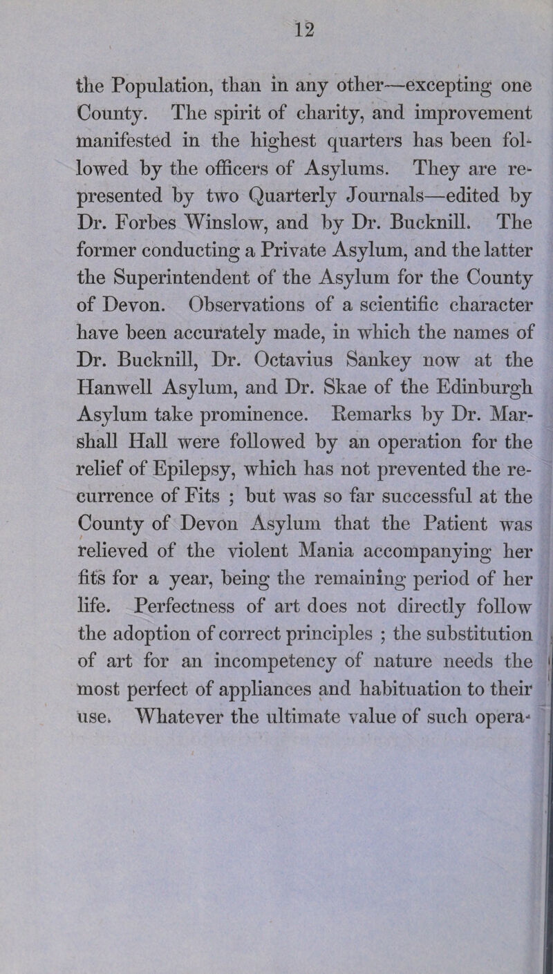 the Population, than in any other—excepting one County. The spirit of charity, and improvement manifested in the highest quarters has been fol¬ lowed by the officers of Asylums. They are re¬ presented by two Quarterly Journals—edited by Dr. Forbes Winslow, and by Dr. Bucknill. The former conducting a Private Asylum, and the latter the Superintendent of the Asylum for the County of Devon. Observations of a scientific character have been accurately made, in which the names of Dr. Bucknill, Dr. Octavius Sankey now at the Hanwell Asylum, and Dr. Skae of the Edinburgh Asylum take prominence. Eemarks by Dr. Mar¬ shall Hall were followed by an operation for the relief of Epilepsy, which has not prevented the re¬ currence of Fits ; but was so far successful at the County of Devon Asylum that the Patient was relieved of the violent Mania accompanying her fits for a year, being the remaining period of her life. Perfectness of art does not directly follow the adoption of correct principles ; the substitution of art for an incompetency of nature needs the most perfect of appliances and habituation to their use^ Whatever the ultimate value of such opera-