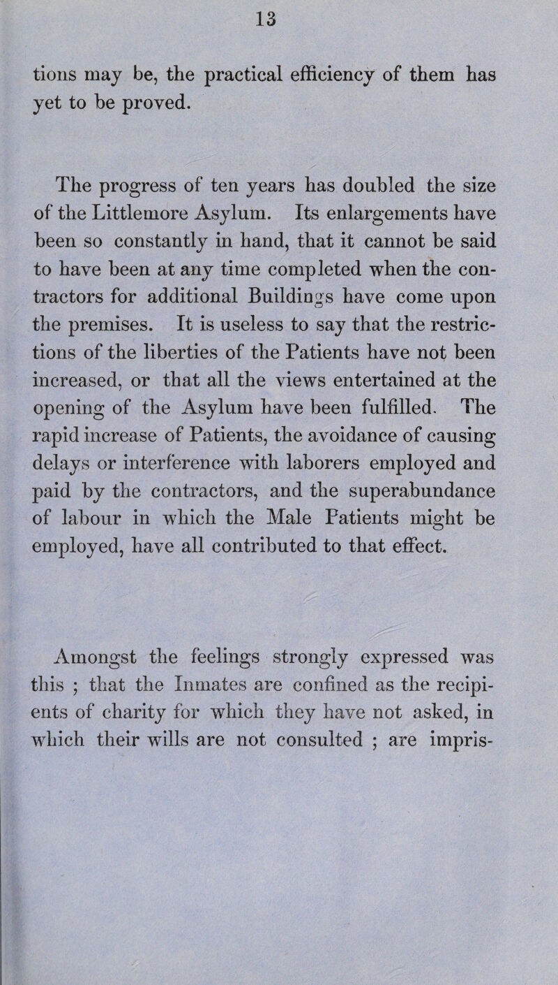 tions may be, the practical efficiency of them has yet to he proved. The progress of ten years has doubled the size of the Little more Asylum. Its enlargements have been so constantly in hand, that it cannot be said to have been at any time completed when the con¬ tractors for additional Buildings have come upon the premises. It is useless to say that the restric¬ tions of the liberties of the Patients have not been increased, or that all the views entertained at the opening of the Asylum have been fulfilled. The rapid increase of Patients, the avoidance of causing delays or interference with laborers employed and paid by the contractors, and the superabundance of labour in which the Male Patients might be employed, have all contributed to that effect. Amongst the feelings strongly expressed was this ; that the Inmates are confined as the recipi¬ ents of charity for which they have not asked, in which their wills are not consulted ; are impris-