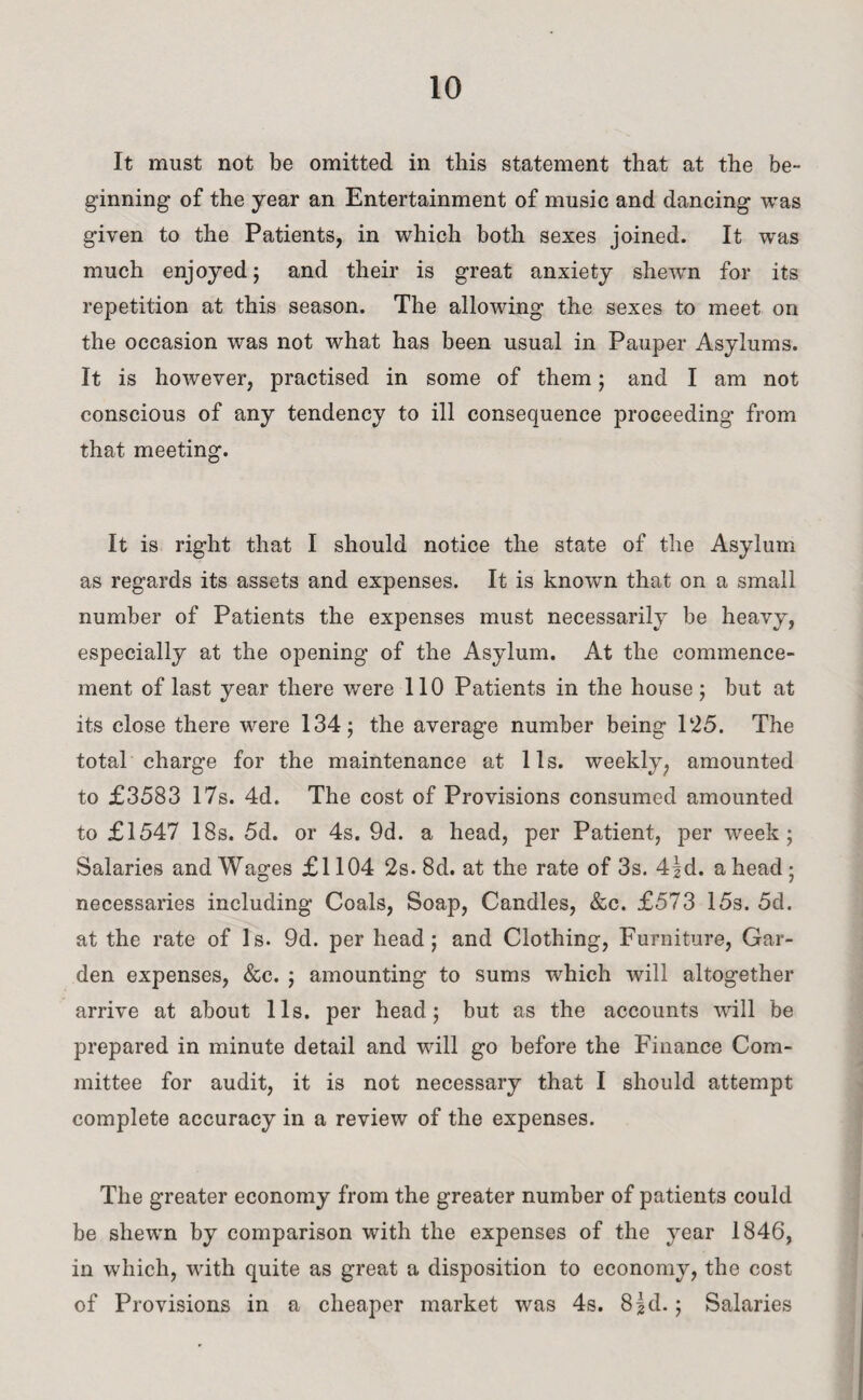 It must not be omitted in this statement that at the be¬ ginning of the year an Entertainment of music and dancing was given to the Patients, in which both sexes joined. It was much enjoyed; and their is great anxiety shewn for its repetition at this season. The allowing the sexes to meet on the occasion was not what has been usual in Pauper Asylums. It is however, practised in some of them; and I am not conscious of any tendency to ill consequence proceeding from that meeting. It is right that I should notice the state of the Asylum as regards its assets and expenses. It is known that on a small number of Patients the expenses must necessarily be heavy, especially at the opening of the Asylum. At the commence¬ ment of last year there were 110 Patients in the house 5 but at its close there were 134; the average number being 1:25. The total charge for the maintenance at 11s. weekly, amounted to £3583 17s. 4d. The cost of Provisions consumed amounted to £1547 18s. 5d. or 4s. 9d. a head, per Patient, per week; Salaries and Wages £1104 2s. 8d. at the rate of 3s. 4|d. a head • necessaries including Coals, Soap, Candles, &c. £573 15s. 5d. at the rate of Is. 9d. per head; and Clothing, Furniture, Gar¬ den expenses, &c. ; amounting to sums which will altogether arrive at about 11s. per head; but as the accounts will be prepared in minute detail and will go before the Finance Com¬ mittee for audit, it is not necessary that I should attempt complete accuracy in a review of the expenses. The greater economy from the greater number of patients could be shewn by comparison with the expenses of the year 1846, in which, with quite as great a disposition to economy, the cost of Provisions in a cheaper market was 4s. 8|d.; Salaries