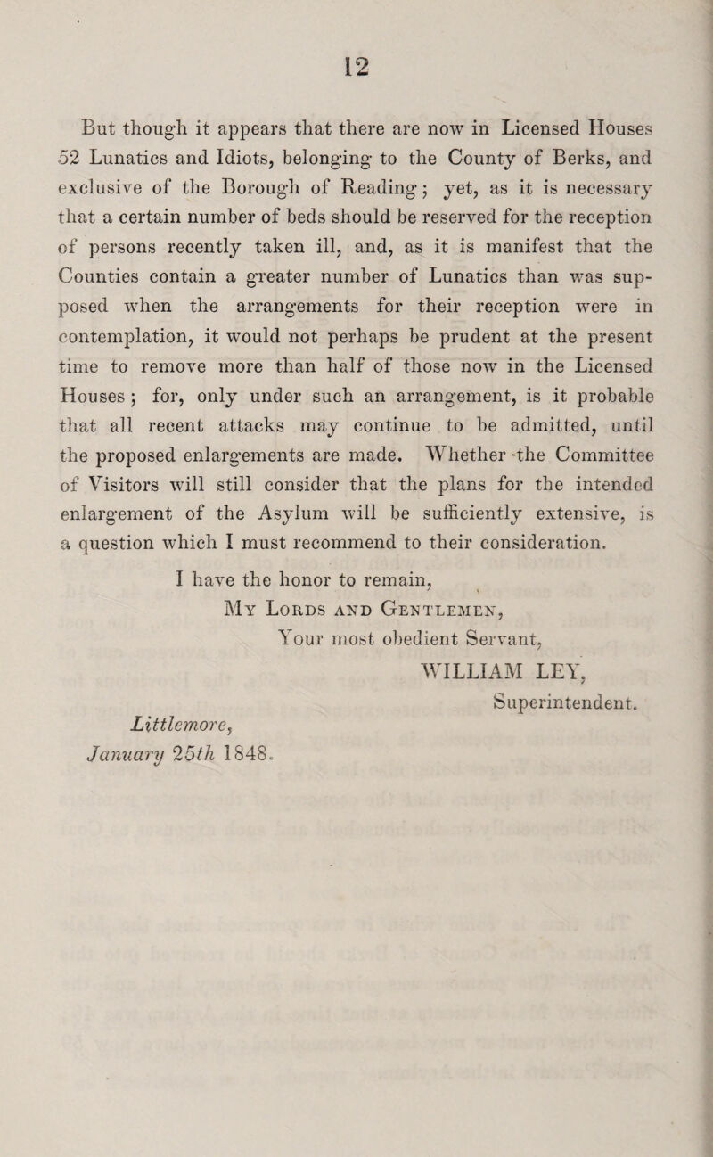 But though it appears that there are now in Licensed Houses 52 Lunatics and Idiots, belonging to the County of Berks, and exclusive of the Borough of Reading; yet, as it is necessary that a certain number of beds should be reserved for the reception of persons recently taken ill, and, as it is manifest that the Counties contain a greater number of Lunatics than was sup¬ posed when the arrangements for their reception were in contemplation, it would not perhaps be prudent at the present time to remove more than half of those now in the Licensed Houses ; for, only under such an arrangement, is it probable that all recent attacks may continue to be admitted, until the proposed enlargements are made. Whether -the Committee of Visitors will still consider that the plans for the intended enlargement of the Asylum will be sufficiently extensive, is a question which I must recommend to their consideration. I have the honor to remain, My Lords and Gentlemen, Your most obedient Servant, WILLIAM LEY, Superintendent. Littlemore, January 25th 1848.