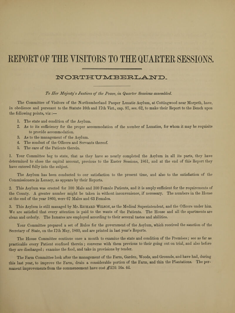 REPORT OF THE VISITORS TO THE QUARTER SESSIONS. To Her Majesty s Justices of the Peace, in Quarter Sessions assembled. The Committee of Visitors of the Northumberland Pauper Lunatic Asylum, at Cottingwood near Morpeth, have, in obedience and pursuant to the Statute 16th and 17th Viet., cap. 97, sec. 62, to make their Report to the Bench upon the following points, viz :— 1. The state and condition of the Asylum. 2. As to its sufficiency for the proper accommodation of the number of Lunatics, for whom it may be requisite to provide accommodation. 3. As to the management of the Asylum. 4. The conduct of the Officers and Servants thereof. 5. The care of the Patients therein. 1. Your Committee beg to state, that as they have so nearly completed the Asylum in all its parts, they have determined to close the capital account, previous to the Easter Sessions, 1861, and at the end of this Report they have entered fully into the subject. The Asylum has been conducted to our satisfaction to the present time, and also to the satisfaction of the Commissioners in Lunacy, as appears by their Reports. 2. This Asylum was erected for 100 Male and 100 Female Patients, and it is amply sufficient for the requirements of the County. A greater number might be taken in without inconvenience, if necessary. The numbers in the House at the end of the year 1860, were 67 Males and 63 Females. 3. This Asylum is still managed by Mr. Richard Wilson, as the Medical Superintendent, and the Officers under him. We are satisfied that every attention is paid to the wants of the Patients. The House and all the apartments are clean and orderly. The Inmates are employed according to their several tastes and abilities. Your Committee prepared a set of Rules for the government of the Asylum, which received the sanction of the Secretary of State, on the 17th May, 1860, and are printed in last year’s Reports. The House Committee continue once a month to examine the state and condition of the Premises; see as far as practicable every Patient confined therein; converse with them previous to their going out on trial, and also before they are discharged; examine the food, and take in provisions by tender. The Farm Committee look after the management of the Farm, Garden, Woods, and Grounds, and have had, during this last year, to improve the Farm, drain a considerable portion of the Farm, and thin the Plantations. The per¬ manent improvements from the commencement have cost J>570. 16s. 4d.