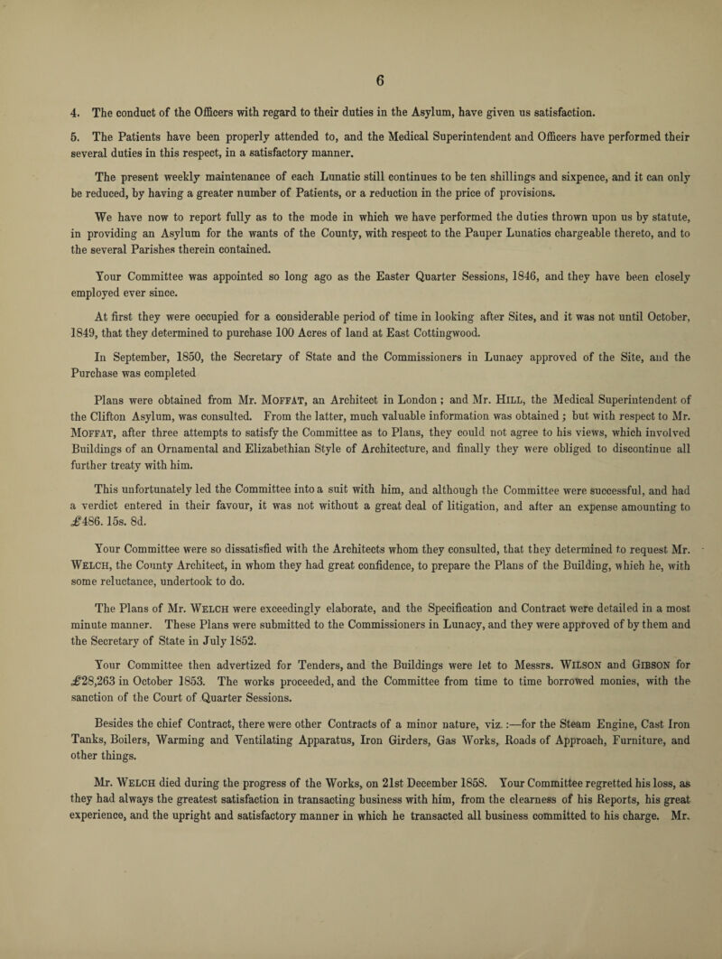 4. The conduct of the Officers with regard to their duties in the Asylum, have given us satisfaction. 5. The Patients have been properly attended to, and the Medical Superintendent and Officers have performed their several duties in this respect, in a satisfactory manner. The present weekly maintenance of each Lunatic still continues to he ten shillings and sixpence, and it can only be reduced, by having a greater number of Patients, or a reduction in the price of provisions. We have now to report fully as to the mode in which we have performed the duties thrown upon us by statute, in providing an Asylum for the wants of the County, with respect to the Pauper Lunatics chargeable thereto, and to the several Parishes therein contained. Your Committee was appointed so long ago as the Easter Quarter Sessions, 1846, and they have been closely employed ever since. At first they were occupied for a considerable period of time in looking after Sites, and it was not until October, 1849, that they determined to purchase 100 Acres of land at East Cottingwood. In September, 1850, the Secretary of State and the Commissioners in Lunacy approved of the Site, and the Purchase was completed Plans were obtained from Mr. Moffat, an Architect in London; and Mr. Hill, the Medical Superintendent of the Clifton Asylum, was consulted. From the latter, much valuable information was obtained ; but with respect to Mr. Moffat, after three attempts to satisfy the Committee as to Plans, they could not agree to his views, which involved Buildings of an Ornamental and Elizabethian Style of Architecture, and finally they were obliged to discontinue all further treaty with him. This unfortunately led the Committee into a suit with him, and although the Committee were successful, and had a verdict entered in their favour, it was not without a great deal of litigation, and after an expense amounting to ^486.15s. 8d. Your Committee were so dissatisfied with the Architects whom they consulted, that they determined to request Mr. Welch, the County Architect, in whom they had great confidence, to prepare the Plans of the Building, which he, with some reluctance, undertook to do. The Plans of Mr. Welch were exceedingly elaborate, and the Specification and Contract were detailed in a most minute manner. These Plans were submitted to the Commissioners in Lunacy, and they were approved of by them and the Secretary of State in July 1852. Your Committee then advertized for Tenders, and the Buildings were let to Messrs. WILSON and Gibson for ^28,263 in October 1853. The works proceeded, and the Committee from time to time borrowed monies, with the sanction of the Court of Quarter Sessions. Besides the chief Contract, there were other Contracts of a minor nature, viz.:—for the Steam Engine, Cast Iron Tanks, Boilers, Warming and Ventilating Apparatus, Iron Girders, Gas Works, Roads of Approach, Furniture, and other things. Mr. Welch died during the progress of the Works, on 21st December 1858. Your Committee regretted his loss, as they had always the greatest satisfaction in transacting business with him, from the clearness of his Reports, his great experience, and the upright and satisfactory manner in which he transacted all business committed to his charge. Mr.