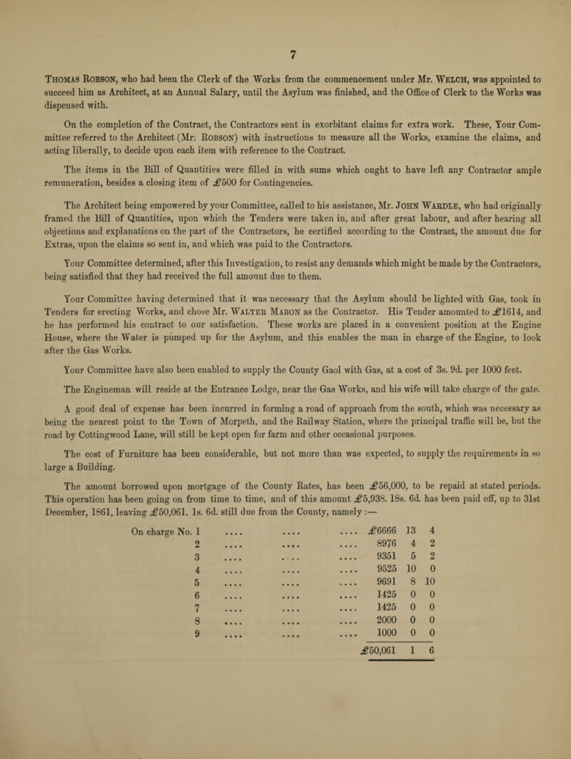 Thomas Robson, who had been the Clerk of the Works from the commencement under Mr. Welch, was appointed to succeed him as Architect, at an Annual Salary, until the Asylum was finished, and the Office of Clerk to the Works was dispensed with. On the completion of the Contract, the Contractors sent in exorbitant claims for extra work. These, Your Com¬ mittee referred to the Architect (Mr: Robson) with instructions to measure all the Works, examine the claims, and acting liberally, to decide upon each item with reference to the Contract. The items in the Bill of Quantities were filled in with sums which ought to have left any Contractor ample remuneration, besides a closing item of ,#500 for Contingencies. The Architect being empowered by your Committee, called to his assistance, Mr. John WARDLE, who had originally framed the Bill of Quantities, upon which the Tenders were taken in, and after great labour, and after hearing all objections and explanations on the part of the Contractors, he certified according to the Contract, the amount due for Extras, upon the claims so sent in, and which was paid to the Contractors. Your Committee determined, after this Investigation, to resist any demands which might be made by the Contractors, being satisfied that they had received the full amount due to them. Your Committee having determined that it was necessary that the Asylum should be lighted with Gas, took in Tenders for erecting Works, and chose Mr. Walter Mabon as the Contractor. His Tender amounted to #1614, and he has performed his contract to our satisfaction. These works are placed in a convenient position at the Engine House, where the Water is pumped up for the Asylum, and this enables the man in charge of the Engine, to look after the Gas Works. Your Committee have also been enabled to supply the County Gaol with Gas, at a cost of 3s. 9d. per 1000 feet. The Engineman will reside at the Entrance Lodge, near the Gas Works, and his wife will take charge of the gate. A good deal of expense has been incurred in forming a road of approach from the south, which was necessary as being the nearest point to the Town of Morpeth, and the Railway Station, where the principal traffic will be, but the road by Cottingwood Lane, will still be kept open for farm and other occasional purposes. The cost of Furniture has been considerable, but not more than was expected, to supply the requirements in so large a Building. The amount borrowed upon mortgage of the County Rates, has been #56,000, to be repaid at stated periods. This operation has been going on from time to time, and of this amount <#5,938. 18s. 6d. has been paid off, up to 31st December, 1861, leaving <#50,061. Is. 6d. still due from the County, namely:— On charge No. 1 2 3 4 5 6 7 8 9 #6666 13 4 8976 4 2 9351 5 2 9525 10 0 9691 8 10 1425 0 0 1425 0 0 2000 0 0 1000 0 0 <#50,061 1 6