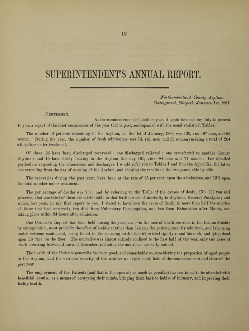 SUPERINTENDENT’S ANNUAL REPORT. Northumberland County Asylum, Cottingwood, Morpeth, January ls£, 1861. Gentlemen, At the commencement of another year, it again becomes my duty to present to you, a report of the chief occurrences of the year that is past, accompanied with the usual statistical Tables. The number of patients remaining in the Asylum, on the 1st of January, 1860, was 130, viz.—67 men, and 63 women. During the year, the number of fresh admissions was 74, (41 men and 33 women) making a total of 204 altogether under treatment. Of these, 26 have been discharged recovered; one discharged relieved; one transferred to another County Asylum; and 15 have died; leaving in the Asylum this day 161, viz:—84 men and 77 women. For detailed particulars respecting the admissions and discharges, I would refer you to Tables 1 and 2 in the Appendix, the latter one extending from the day of opening of the Asylum, and shewing the results of the two years, side by side. The recoveries during the past year, have been at the rate of 35 per cent, upon the admissions, and 12*7 upon the total number under treatment. The per centage of deaths was 7‘3; and by referring to the Table of the causes of death, (No. 11) yon will perceive, that one third of them are attributable to that fertile cause of mortality in Asylums, General Paralysis; and which, last year, in my first report to you, I stated to have been the cause of death, in more than half the number of those that had occurred; two died from Pulmonary Consumption, and two from Exhaustion after Mania, one taking place within 24 hours after admission. One Coroner’s Inquest has been held during the year, viz .—in the case of death recorded in the. list, as Suicide by strangulation, most probably the effect of accident rather than design; the patient, recently admitted, and labouring under extreme excitement, being found in the morning with his shirt twisted tightly round his neck, and lying dead upon his face, on the floor. The mortality was almost entirely confined to the first half of the year, only two cases of death occurring between June and December, including the one above specially noticed. The health of the Patients generally has been good, and remarkably so, considering the proportion of aged people in the Asylum, and the extreme severity of the weather we experienced, both at the commencement and close of the past year. The employment of the Patients (and that in the open air as much as possible) has continued to be attended with beneficial results, as a means of occupying their minds, bringing them back to habits of industry, and improving their bodily health.