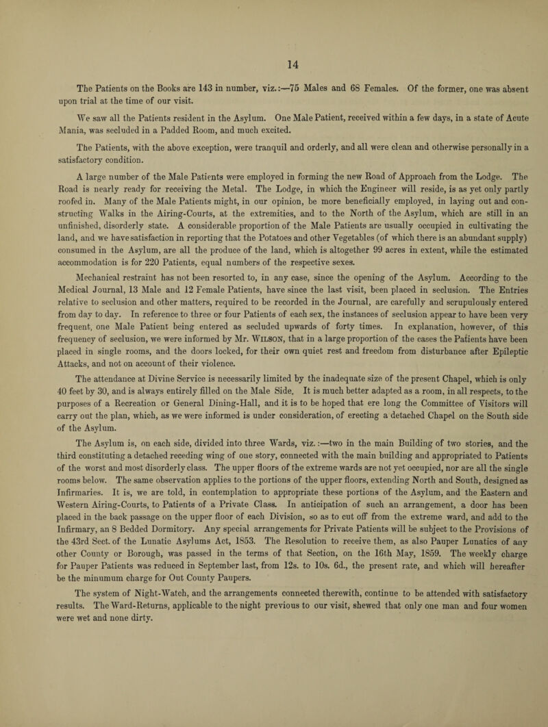 The Patients on the Books are 143 in number, viz.:—75 Males and 68 Females. Of the former, one was absent upon trial at the time of our visit. We saw all the Patients resident in the Asylum. One Male Patient, received within a few days, in a state of Acute Mania, was secluded in a Padded Room, and much excited. The Patients, with the above exception, were tranquil and orderly, and all were clean and otherwise personally in a satisfactory condition. A large number of the Male Patients were employed in forming the new Road of Approach from the Lodge. The Road is nearly ready for receiving the Metal. The Lodge, in which the Engineer will reside, is as yet only partly roofed in. Many of the Male Patients might, in our opinion, be more beneficially employed, in laying out and con¬ structing Walks in the Airing-Courts, at the extremities, and to the North of the Asylum, which are still in an unfinished, disorderly state. A considerable proportion of the Male Patients are usually occupied in cultivating the land, and we have satisfaction in reporting that the Potatoes and other Vegetables (of which there is an abundant supply) consumed in the Asylum, are all the produce of the land, which is altogether 99 acres in extent, while the estimated accommodation is for 220 Patients, equal numbers of the respective sexes. Mechanical restraint has not been resorted to, in any case, since the opening of the Asylum. According to the Medical Journal, 13 Male and 12 Female Patients, have since the last visit, been placed in seclusion. The Entries relative to seclusion and other matters, required to be recorded in the Journal, are carefully and scrupulously entered from day to day. In reference to three or four Patients of each sex, the instances of seclusion appear to have been very frequent, one Male Patient being entered as secluded upwards of forty times. In explanation, however, of this frequency of seclusion, we were informed by Mr. Wilson, that in a large proportion of the cases the Patients have been placed in single rooms, and the doors locked, for their own quiet rest and freedom from disturbance after Epileptic Attacks, and not on account of their violence. The attendance at Divine Service is necessarily limited by the inadequate size of the present Chapel, which is only 40 feet by 30, and is always entirely filled on the Male Side. It is much better adapted as a room, in all respects, to the purposes of a Recreation or General Dining-Hall, and it is to be hoped that ere long the Committee of Visitors will carry out the plan, which, as we were informed is under consideration, of erecting a detached Chapel on the South side of the Asylum. The Asylum is, on each side, divided into three Wards, viz.:—two in the main Building of two stories, and the third constituting a detached receding wing of one story, connected with the main building and appropriated to Patients of the worst and most disorderly class. The upper floors of the extreme wards are not yet occupied, nor are all the single rooms below. The same observation applies to the portions of the upper floors, extending North and South, designed as Infirmaries. It is, we are told, in contemplation to appropriate these portions of the Asylum, and the Eastern and Western Airing-Courts, to Patients of a Private Class. In anticipation of such an arrangement, a door has been placed in the back passage on the upper floor of each Division, so as to cut off from the extreme ward, and add to the Infirmary, an 8 Bedded Dormitory. Any special arrangements for Private Patients will be subject to the Provisions of the 43rd Sect, of the Lunatic Asylums Act, 1853. The Resolution to receive them, as also Pauper Lunatics of any other County or Borough, was passed in the terms of that Section, on the 16th May, 1859. The weekly charge for Pauper Patients was reduced in September last, from 12s. to 10s. 6d., the present rate, and which will hereafter be the minumum charge for Out County Paupers. The system of Night-Watch, and the arrangements connected therewith, continue to be attended with satisfactory results. The Ward-Returns, applicable to the night previous to our visit, shewed that only one man and four women were wet and none dirty.