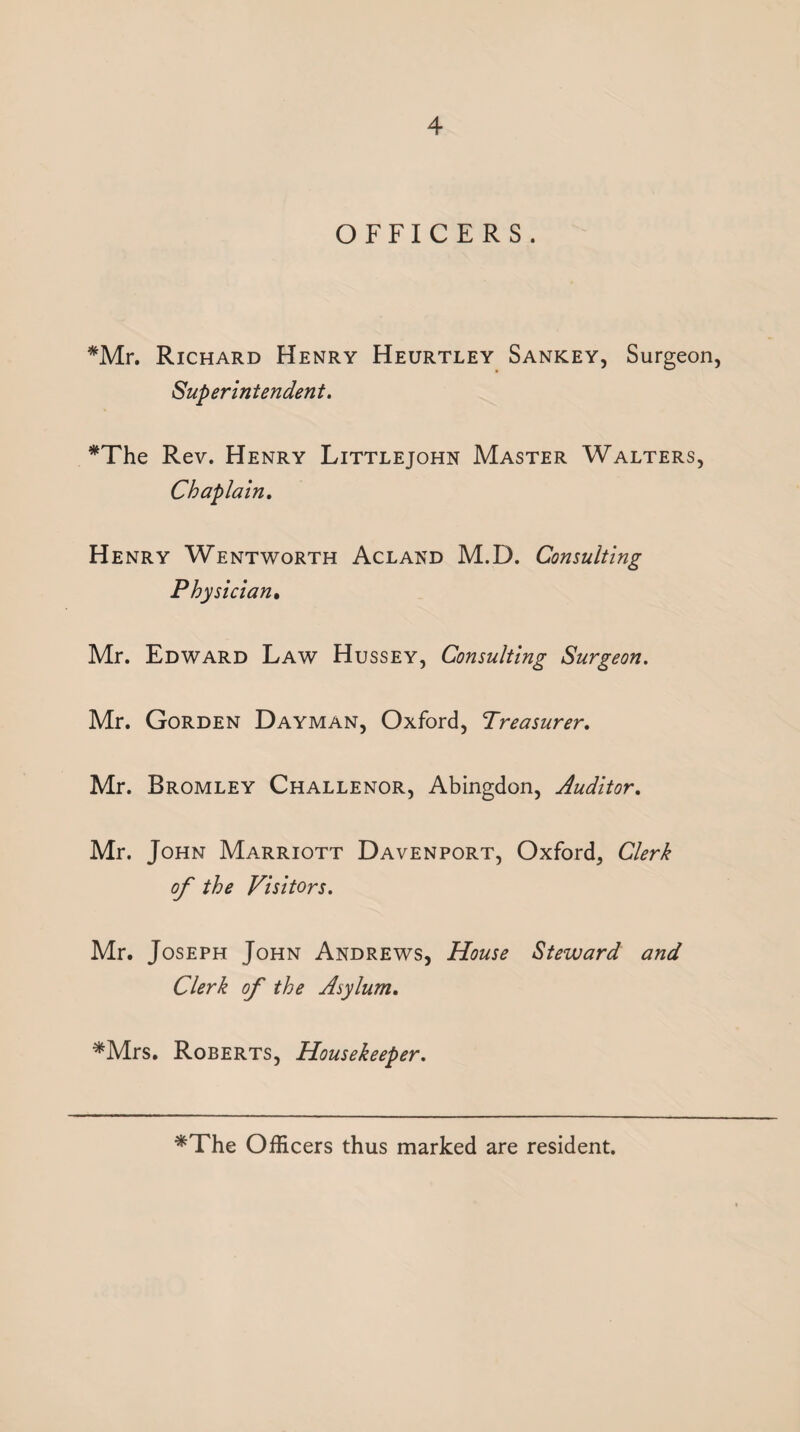 OFFICERS. *Mr. Richard Henry Heurtley Sankey, Surgeon, Superintendent, *The Rev. Henry Littlejohn Master Walters, Chaplain, Henry Wentworth Acland M.D. Consulting Physician* Mr. Edward Law Hussey, Consulting Surgeon, Mr. Gorden Dayman, Oxford, treasurer, Mr. Bromley Challenor, Abingdon, Auditor, Mr. John Marriott Davenport, Oxford, Clerk of the Visitors, Mr. Joseph John Andrews, House Steward and Clerk of the Asylum, ^Mrs. Roberts, Housekeeper, *The Officers thus marked are resident.