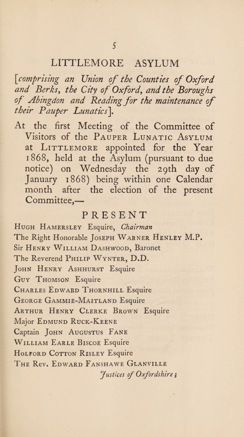 LITTLEMORE ASYLUM \comprising an Union of the Counties of Oxford and Berks^ the City of Oxford^ and the Boroughs of Abingdon and Reading for the maintenance of their Pauper Lunatics\ At the first Meeting of the Committee of Visitors of the Pauper Lunatic Asylum at Littlemore appointed for the Year 1868, held at the Asylum (pursuant to due notice) on Wednesday the 29th day of January 1868) being within one Calendar month after the election of the present Committee,— PRESENT Hugh Hamersley Esquire, Chairman The Right Honorable Joseph Warner Henley M.P. Sir Henry William Dashwood, Baronet The Reverend Philip Wynter, D.D. John Henry Ashhurst Esquire Guy Thomson Esquire Charles Edward Thornhill Esquire George Gammie-Maitland Esquire Arthur Henry Clerke Brown Esquire Major Edmund Ruck-Keene Captain John Augustus Fane William Earle Biscoe Esquire Holford Cotton Risley Esquire The Rev. Edward Fanshawe Glanville Justices of Oxfordshire ;