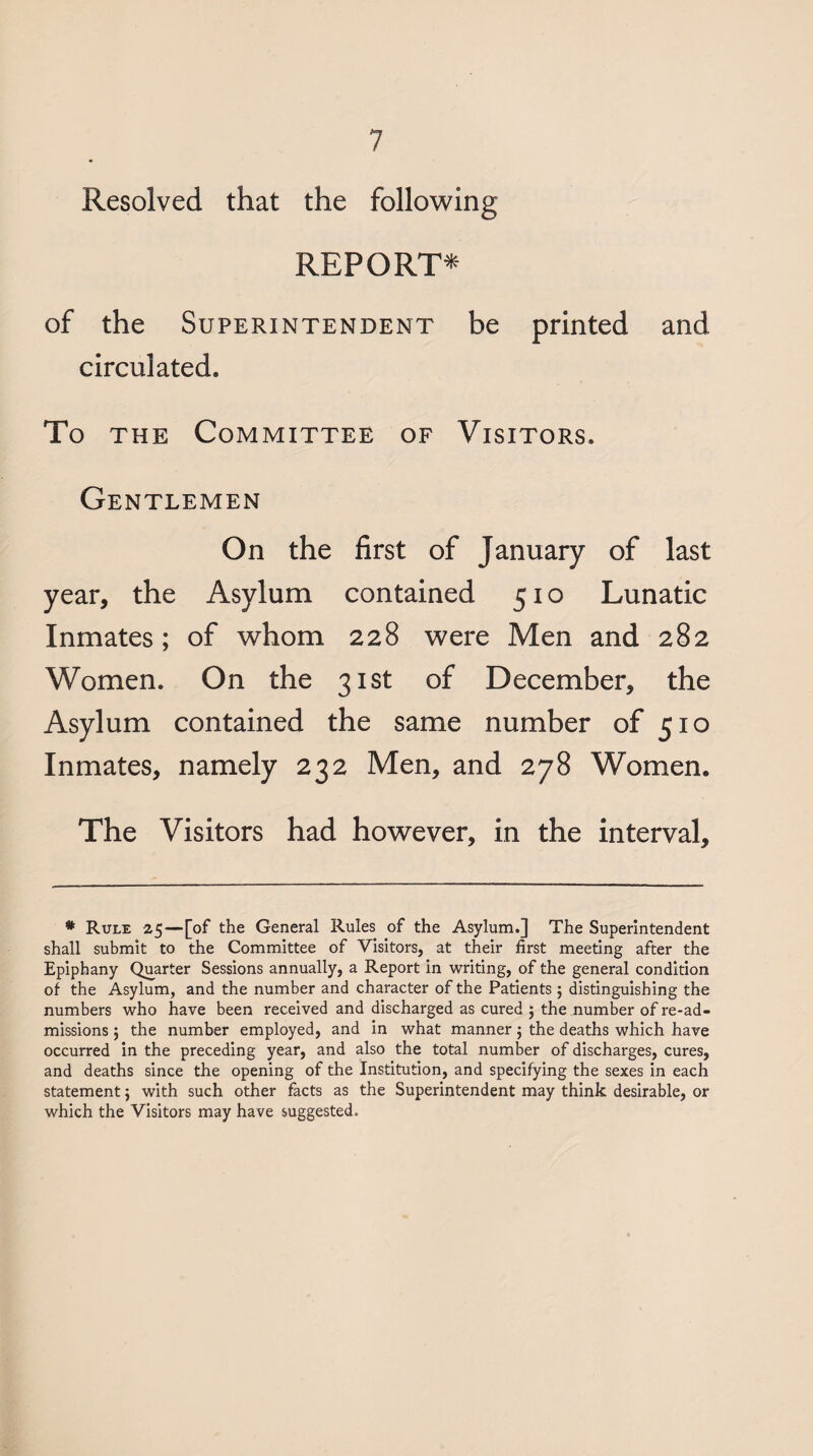 Resolved that the follow^ing REPORT* of the Superintendent be printed and circulated. To THE Committee of Visitors. Gentlemen On the first of January of last year, the Asylum contained 510 Lunatic Inmates; of whom 228 were Men and 282 Women. On the 31st of December, the Asylum contained the same number of 510 Inmates, namely 232 Men, and 278 Women. The Visitors had however, in the interval. * Rule 25—[of the General Rules of the Asylum.] The Superintendent shall submit to the Committee of Visitors, at their first meeting after the Epiphany Quarter Sessions annually, a Report in writing, of the general condition of the Asylum, and the number and character of the Patients ; distinguishing the numbers who have been received and discharged as cured ; the number of re-ad¬ missions ; the number employed, and in what manner; the deaths which have occurred in the preceding year, and also the total number of discharges, cures, and deaths since the opening of the Institution, and specifying the sexes in each statement; with such other facts as the Superintendent may think desirable, or which the Visitors may have suggested.