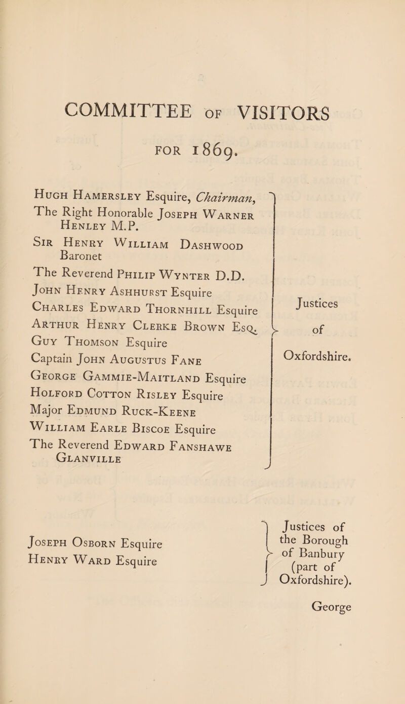 COMMITTEE of VISITORS FOR 1869. Hugh Hamersley Esquire, Chairman, The Right Honorable Joseph Warner Henley M.P. biR Henry William Dashwood Baronet The Reverend Philip Wynter D.D. John Henry Ashhurst Esquire Charles Edward Thornhill Esquire Arthur Henry Clerke Brown Esq^ Guy Thomson Esquire Captain John Augustus Fane George Gammie-Maitland Esquire Holford Cotton Risley Esquire Major Edmund Ruck-Keene William Earle Biscoe Esquire The Reverend Edward Fanshawe Glanville Justices of Oxfordshire, Joseph Osborn Esquire Henry WArd Esquire *j Justices of I the Borough of Banbury | (part of J Oxfordshire). George