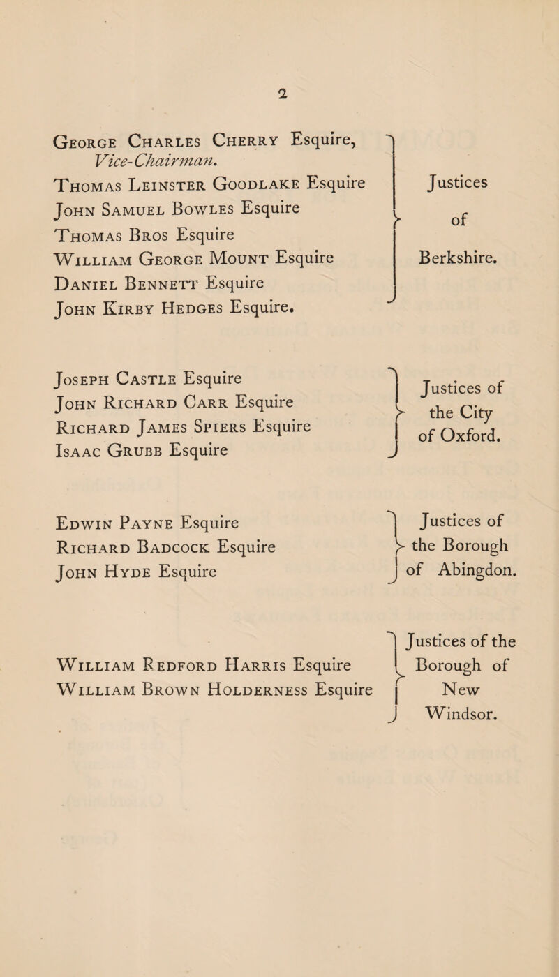 George Charles Cherry Esquire, Vice- Chairman. Thomas Leinster Goodlake Esquire John Samuel Bowles Esquire Thomas Bros Esquire William George Mount Esquire Daniel Bennett Esquire John Kirby Hedges Esquire. Justices } of Berkshire. Joseph Castle Esquire John Richard Carr Esquire Richard James Spiers Esquire Isaac Grubb Esquire Justices of y the City J of Oxford. Edwin Payne Esquire Richard Badcock Esquire John Hyde Esquire Justices of the Borough of Abingdon. William Bedford Harris Esquire William Brown Holderness Esquire ustices of the Borough of New Windsor.