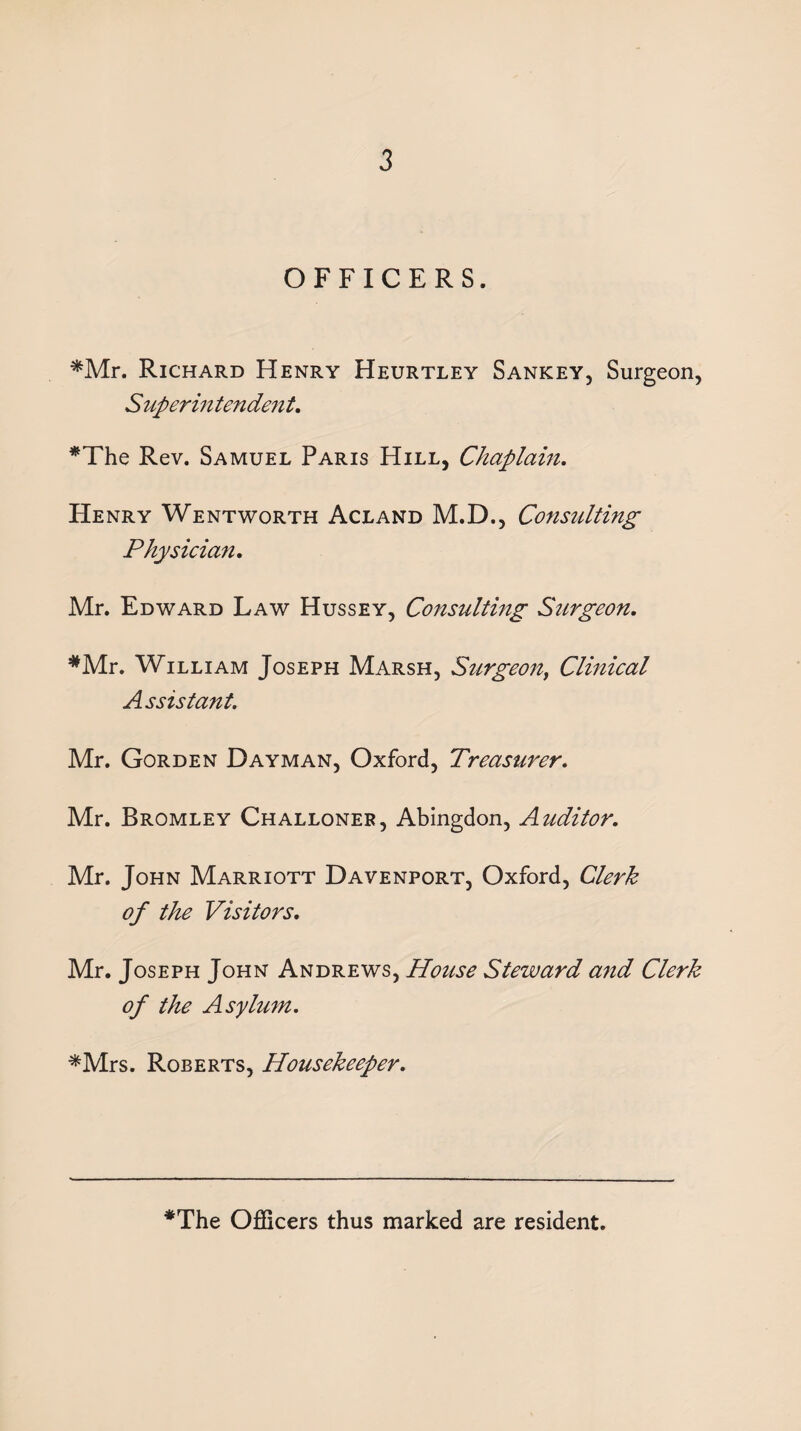 OFFICERS. *Mr. Richard Henry Heurtley Sankey, Surgeon, Superintendent. *The Rev. Samuel Paris Hill, Chaplain. Henry Wentworth Acland M.D., Consulting Physician. Mr. Edward Law Hussey, Consulting Surgeon. *Mr. William Joseph Marsh, Surgeon, Clinical Assistant. Mr. Gorden Dayman, Oxford, Treasurer. Mr. Bromley Challoneb, Abingdon, Auditor. Mr. John Marriott Davenport, Oxford, Clerk of the Visitors. Mr. Joseph John Andrews, House Steward and Clerk of the Asylum. *Mrs. Roberts, Housekeeper. *The Officers thus marked are resident.