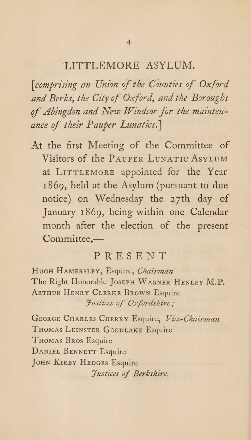 LITTLEMORE ASYLUM. [ comprising an Union of the Counties of Oxford and Berks, the City of Oxford, and the Boroughs of Abingdon and New Windsor for the mainten¬ ance of their Pauper Lunatics.] At the first Meeting of the Committee of Visitors of the Pauper Lunatic Asylum at Littlemore appointed for the Year 1869, held at the Asylum (pursuant to due notice) on Wednesday the 27th day of January 1869, being within one Calendar month after the election of the present Committee,—- PRESENT Hugh Hamersley, Esquire, Chairman The Right Honorable Joseph Warner Henley M.P. Arthur Henry Clerke Brown Esquire Justices of Oxfordshire; George Charles Cherry Esquire, Vice-Chairman Thomas Leinster Goodlake Esquire Thomas Bros Esquire Daniel Bennett Esquire John Kirby Hedges Esquire Justices of Berkshire.