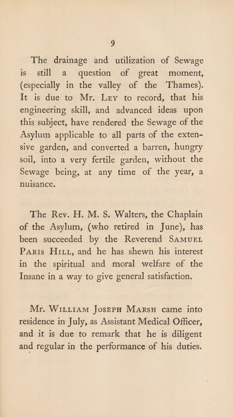 The drainage and utilization of Sewage is still a question of great moment, (especially in the valley of the Thames). It is due to Mr. Ley to record, that his engineering skill, and advanced ideas upon this subject, have rendered the Sewage of the Asylum applicable to all parts of the exten¬ sive garden, and converted a barren, hungry soil, into a very fertile garden, without the Sewage being, at any time of the year, a nuisance. The Rev. H. M. S. Walters, the Chaplain of the Asylum, (who retired in June), has been succeeded by the Reverend Samuel Paris Hill, and he has shewn his interest in the spiritual and moral welfare of the Insane in a way to give general satisfaction. Mr. William Joseph Marsh came into residence in July, as Assistant Medical Officer, and it is due to remark that he is diligent and regular in the performance of his duties.