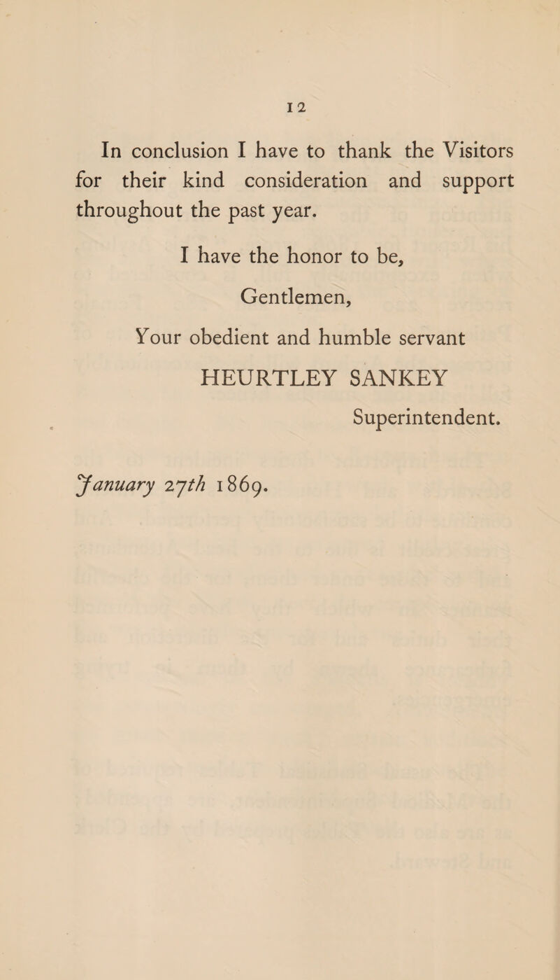 for their kind consideration and support throughout the past year. I have the honor to be. Gentlemen, Your obedient and humble servant HEURTLEY SANKEY Superintendent. yanuary zyth 1869.