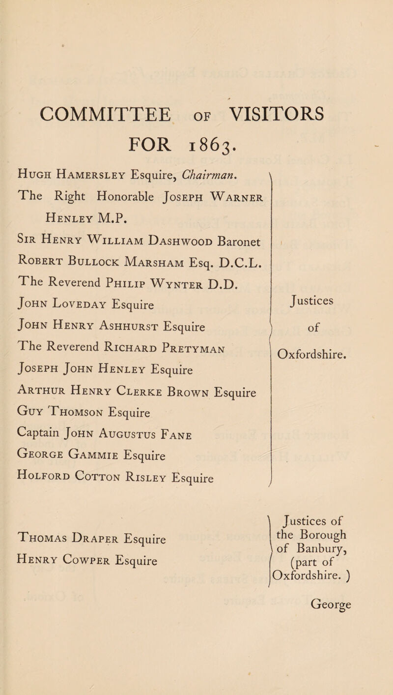 COMMITTEE of VISITORS FOR 1863. Hugh Hamersley Esquire, Chairman. The Right Honorable Joseph Warner Henley M.P. Sir Henry William Dashwood Baronet Robert Bullock Marsham Esq. D.C.L. The Reverend Philip Wynter D.D. John Loveday Esquire John Henry Ashhurst Esquire The Reverend Richard Pretyman Joseph John Henley Esquire Arthur Henry Clerke Brown Esquire Guy Thomson Esquire Captain John Augustus Fane George Gammie Esquire Holford Cotton Risley Esquire Justices of Oxfordshire. Thomas Draper Esquire Henry Cowper Esquire ^ Justices of the Borough of Banbury, (part of Oxfordshire. ) George