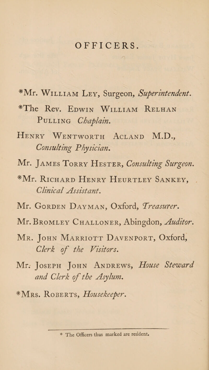 OFFICERS. *Mr. William Ley, Surgeon, Superintendent. *The Rev. Edwin William Relhan Pulling Chaplain. Henry Wentworth Acland M.D., Consulting Physician. Mr. James Torry Hester, Consulting Surgeon. *Mr. Richard Henry Heurtley Sankey, Clinical Assistant. Mr. Gorden Dayman, Oxford, Treasurer. Mr. Bromley Challoner, Abingdon, Auditor. Mr. John Marriott Davenport, Oxford, Clerk of the Visitors. Mr. Joseph John Andrews, House Steward and Clerk of the Asylum. *Mrs. Roberts, Housekeeper. * The Officers thus marked are resident.