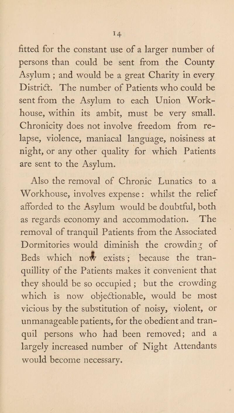 fitted for the constant use of a larger number of persons than could be sent from the County Asylum ; and would be a great Charity in every District. The number of Patients who could be sent from the Asylum to each Union Work¬ house, within its ambit, must be very small, Chronicity does not involve freedom from re¬ lapse, violence, maniacal language, noisiness at night, or any other quality for which Patients are sent to the Asylum, Also the removal of Chronic Lunatics to a Workhouse, involves expense: whilst the relief afforded to the Asylum would be doubtful, both as regards economy and accommodation. The removal of tranquil Patients from the Associated Dormitories would diminish the crowding of Beds which exists; because the tran¬ quillity of the Patients makes it convenient that they should be so occupied ; but the crowding which is now objectionable, would be most vicious by the substitution of noisy, violent, or unmanageable patients, for the obedient and tran¬ quil persons who had been removed; and a largely increased number of Night Attendants would become necessary.