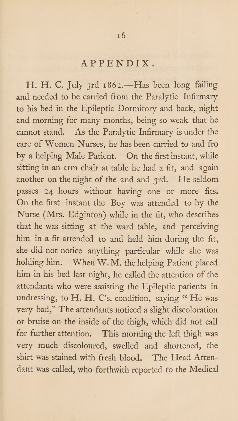 APPENDIX. H. H. C. July 3rd 1862.—Has been long failing and needed to be carried from the Paralytic Infirmary to his bed in the Epileptic Dormitory and back, night and morning for many months, being so weak that he cannot stand. As the Paralytic Infirmary is under the care of Women Nurses, he has been carried to and fro by a helping Male Patient. On the first instant, while sitting in an arm chair at table he had a fit, and again another on the night of the 2nd and 3rd. He seldom passes 24 hours without having one or more fits. On the first instant the Boy was attended to by the Nurse (Mrs. Edginton) while in the fit, who describes that he was sitting at the ward table, and perceiving him in a fit attended to and held him during the fit, she did not notice anything particular while she was holding him. When W. M. the helping Patient placed him in his bed last night, he called the attention of the attendants who were assisting the Epileptic patients in undressing, to H. H. C’s. condition, saying cc He was very bad,” The attendants noticed a slight discoloration or bruise on the inside of the thigh, which did not call for further attention. This morning the left thigh was very much discoloured, swelled and shortened, the shirt was stained with fresh blood. The Head Atten¬ dant was called, who forthwith reported to the Medical