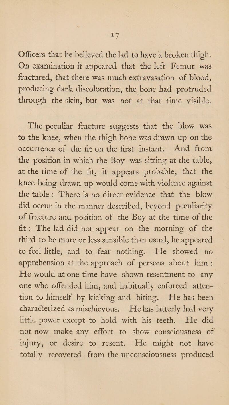 Officers that he believed the lad to have a broken thigh. On examination it appeared that the left Femur was fractured, that there was much extravasation of blood, producing dark discoloration, the bone had protruded through the skin, but was not at that time visible. The peculiar fracture suggests that the blow was to the knee, when the thigh bone was drawn up on the occurrence of the fit on the first instant. And from the position in which the Boy was sitting at the table, at the time of the fit, it appears probable, that the knee being drawn up would come with violence against the table : There is no direct evidence that the blow did occur in the manner described, beyond peculiarity of fracture and position of the Boy at the time of the fit: The lad did not appear on the morning of the third to be more or less sensible than usual, he appeared to feel little, and to fear nothing. He showed no apprehension at the approach of persons about him : He would at one time have shown resentment to any one who offended him, and habitually enforced atten¬ tion to himself by kicking and biting. He has been characterized as mischievous. He has latterly had very little power except to hold with his teeth. He did not now make any effort to show consciousness of injury, or desire to resent. He might not have totally recovered from the unconsciousness produced