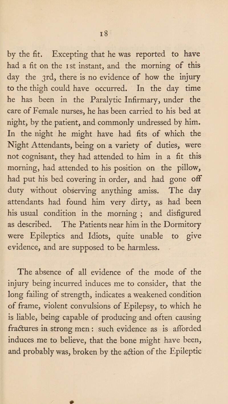 by the fit. Excepting that he was reported to have had a fit on the ist instant, and the morning of this day the 3rd, there is no evidence of how the injury to the thigh could have occurred. In the day time he has been in the Paralytic Infirmary, under the care of Female nurses, he has been carried to his bed at night, by the patient, and commonly undressed by him. In the night he might have had fits of which the Night Attendants, being on a variety of duties, were not cognisant, they had attended to him in a fit this morning, had attended to his position on the pillow, had put his bed covering in order, and had gone off duty without observing anything amiss. The day attendants had found him very dirty, as had been his usual condition in the morning ; and disfigured as described. The Patients near him in the Dormitory were Epileptics and Idiots, quite unable to give evidence, and are supposed to be harmless. The absence of all evidence of the mode of the injury being incurred induces me to consider, that the long failing of strength, indicates a weakened condition of frame, violent convulsions of Epilepsy, to which he is liable, being capable of producing and often causing fractures in strong men : such evidence as is afforded induces me to believe, that the bone might have been, and probably was, broken by the a£tion of the Epileptic