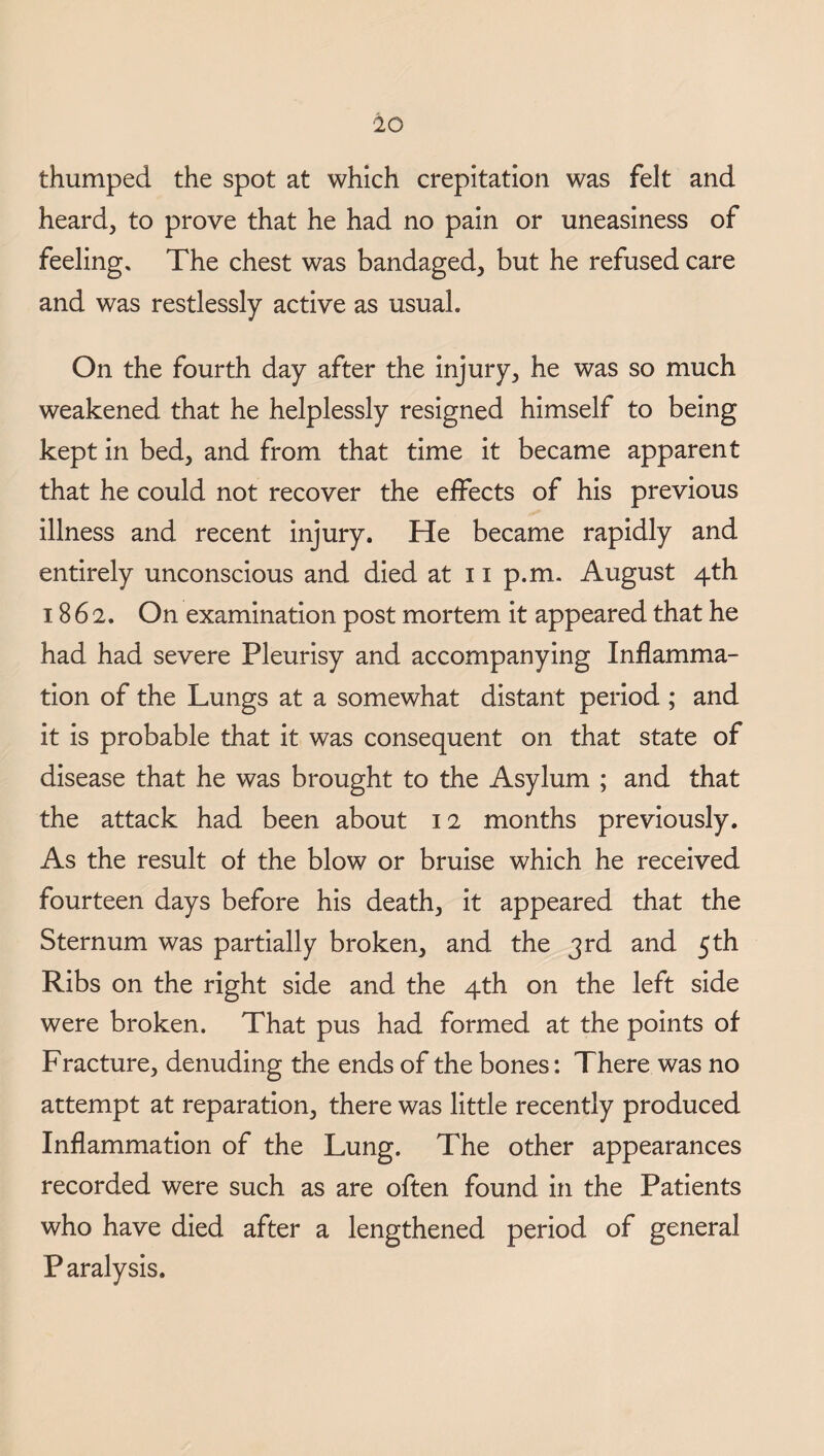 thumped the spot at which crepitation was felt and heard, to prove that he had no pain or uneasiness of feeling. The chest was bandaged, but he refused care and was restlessly active as usual. On the fourth day after the injury, he was so much weakened that he helplessly resigned himself to being kept in bed, and from that time it became apparent that he could not recover the effects of his previous illness and recent injury. He became rapidly and entirely unconscious and died at 11 p.m. August 4th 1862. On examination post mortem it appeared that he had had severe Pleurisy and accompanying Inflamma¬ tion of the Lungs at a somewhat distant period ; and it is probable that it was consequent on that state of disease that he was brought to the Asylum ; and that the attack had been about 12 months previously. As the result of the blow or bruise which he received fourteen days before his death, it appeared that the Sternum was partially broken, and the 3rd and 5th Ribs on the right side and the 4th on the left side were broken. That pus had formed at the points of Fracture, denuding the ends of the bones: There was no attempt at reparation, there was little recently produced Inflammation of the Lung. The other appearances recorded were such as are often found in the Patients who have died after a lengthened period of general P aralysis.