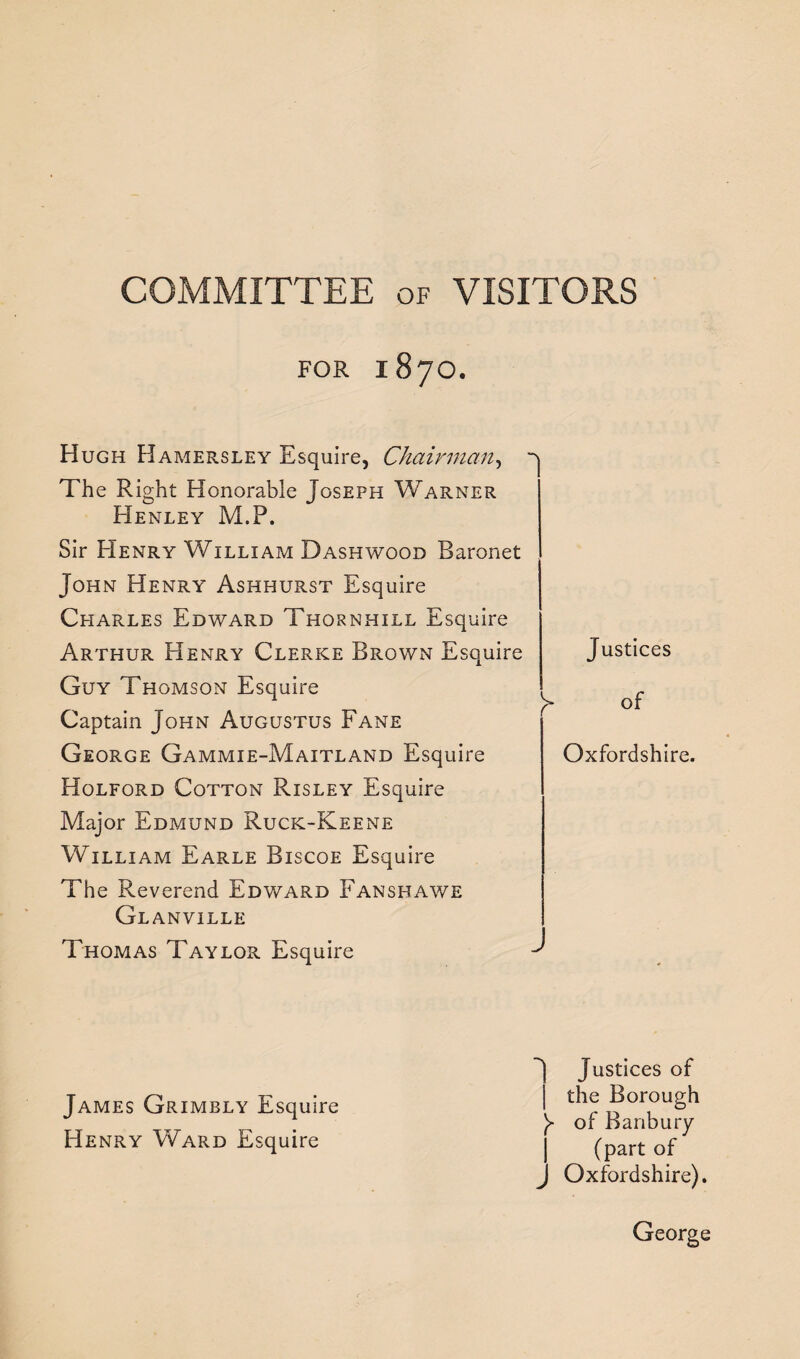 COMMITTEE of VISITORS FOR 187O. Hugh Hamersley Esquire, Chairman, The Right Honorable Joseph Warner Henley M.P. Sir Henry William Dashwood Baronet John Henry Ashhurst Esquire Charles Edward Thornhill Esquire Arthur Henry Clerke Brown Esquire Guy Thomson Esquire Captain John Augustus Fane George Gammie-Maitland Esquire Holford Cotton Risley Esquire Major Edmund Ruck-Keene William Earle Biscoe Esquire The Reverend Edward Fanshawe Glanville Thomas Taylor Esquire James Grimbly Esquire Henry Ward Esquire Justices of Oxfordshire. Justices of the Borough Y of Banbury (part of Oxfordshire). George