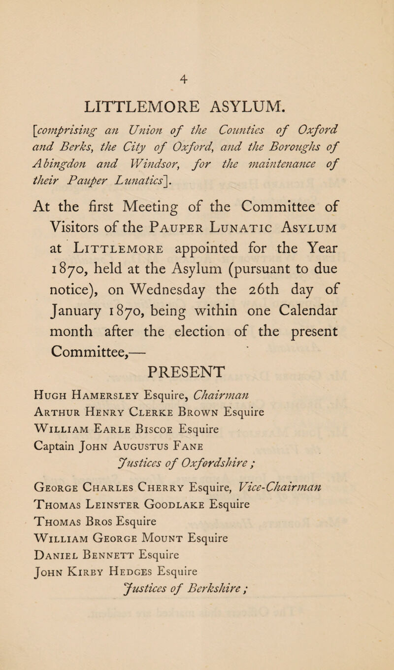 LITTLEMORE ASYLUM. [comprising an Union of the Counties of Oxford and Berks, the City of Oxford’ and the Boroughs of Abingdon and Windsor, for the maintenance of their Pauper Lunatics']. At the first Meeting of the Committee of Visitors of the Pauper Lunatic Asylum at Littlemore appointed for the Year 1870, held at the Asylum (pursuant to due notice), on Wednesday the 26th day of January 1870, being within one Calendar month after the election of the present Committee,— PRESENT Hugh Hamersley Esquire, Chairman Arthur Henry Clerke Brown Esquire William Earle Biscoe Esquire Captain John Augustus Fane Justices of Oxfordshire ; George Charles Cherry Esquire, Vice-Chairman Thomas Leinster Goodlake Esquire Thomas Bros Esquire William George Mount Esquire Daniel Bennett Esquire John Kirby Hedges Esquire Justices of Berkshire ;