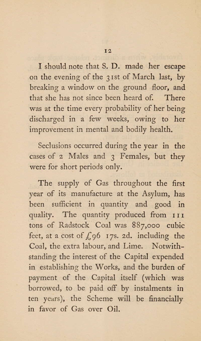 I should note that S. D. made her escape on the evening of the 31st of March last, by breaking a window on the ground floor, and that she has not since been heard of. There was at the time every probability of her being discharged in a few weeks, owing to her improvement in mental and bodily health. Seclusions occurred during the year in the cases of 2 Males and 3 Females, but they were for short periods only. The supply of Gas throughout the first year of its manufacture at the Asylum, has been sufficient in quantity and good in quality. The quantity produced from 111 tons of Radstock Coal was 887,000 cubic feet, at a cost of T96 17s. 2d. including the Coal, the extra labour, and Lime. Notwith¬ standing the interest of the Capital expended in establishing the Works, and the burden of payment of the Capital itself (which was borrowed, to be paid off* by instalments in ten years), the Scheme will be financially in favor of Gas over Oil.