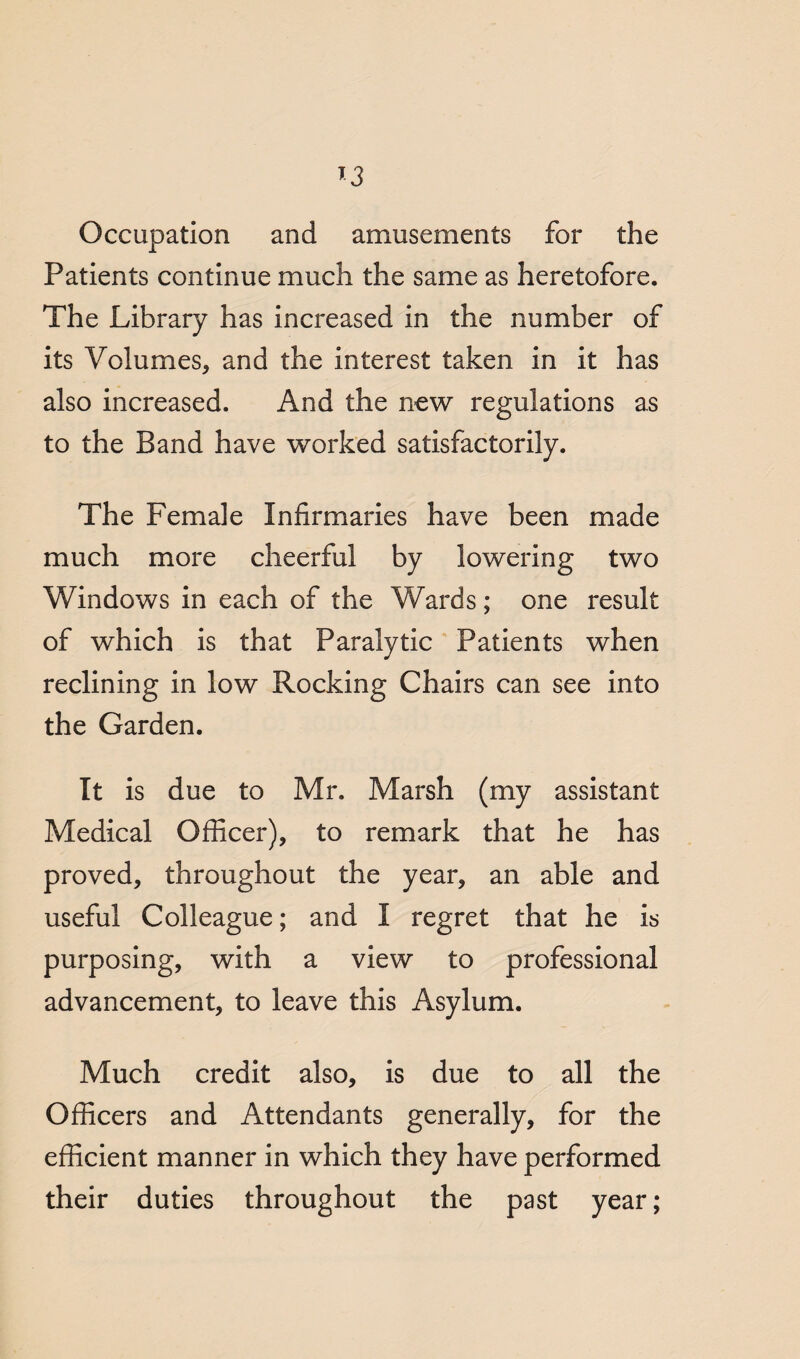 Occupation and amusements for the Patients continue much the same as heretofore. The Library has increased in the number of its Volumes, and the interest taken in it has also increased. And the new regulations as to the Band have worked satisfactorily. The Female Infirmaries have been made much more cheerful by lowering two Windows in each of the Wards; one result of which is that Paralytic Patients when reclining in low Rocking Chairs can see into the Garden. It is due to Mr. Marsh (my assistant Medical Officer), to remark that he has proved, throughout the year, an able and useful Colleague; and I regret that he is purposing, with a view to professional advancement, to leave this Asylum. Much credit also, is due to all the Officers and Attendants generally, for the efficient manner in which they have performed their duties throughout the past year;