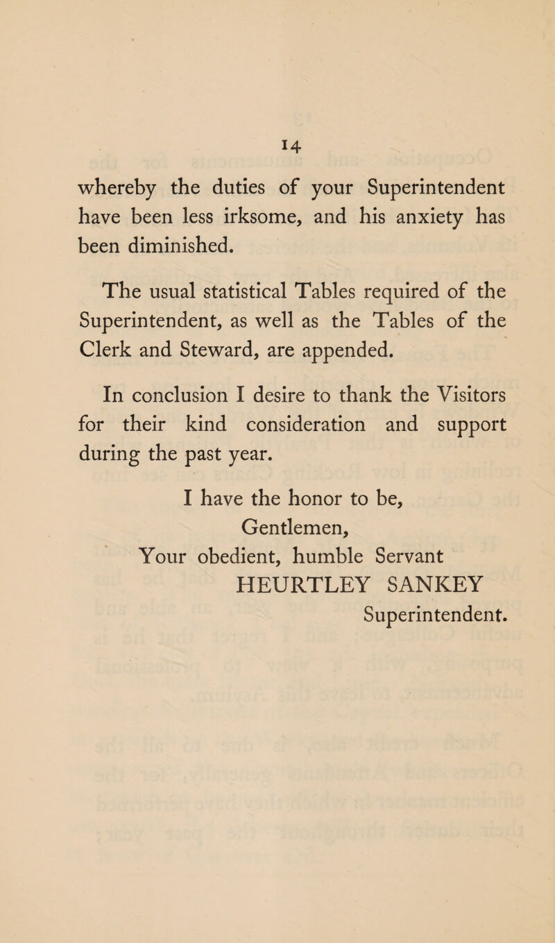 whereby the duties of your Superintendent have been less irksome, and his anxiety has been diminished. The usual statistical Tables required of the Superintendent, as well as the Tables of the Clerk and Steward, are appended. In conclusion I desire to thank the Visitors for their kind consideration and support during the past year. I have the honor to be. Gentlemen, Your obedient, humble Servant HEURTLEY SANKEY Superintendent.