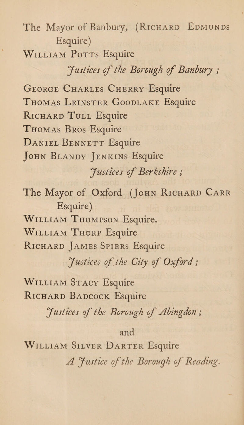 The Mayor of Banbury, (Richard Edmunds Esquire) William Potts Esquire Justices of the Borough of Banbury ; George Charles Cherry Esquire Thomas Leinster Goodlake Esquire Richard Tull Esquire Thomas Bros Esquire Daniel Bennett Esquire John Blandy Jenkins Esquire Justices of Berkshire; The Mayor of Oxford (John Richard Carr Esquire) William Thompson Esquire. William Thorp Esquire Richard James Spiers Esquire Justices of the City of Oxford; William Stacy Esquire Richard Badcock Esquire Justices of the Borough of Abingdon ; and William Silver Darter Esquire A Justice of the Borough of Reading.