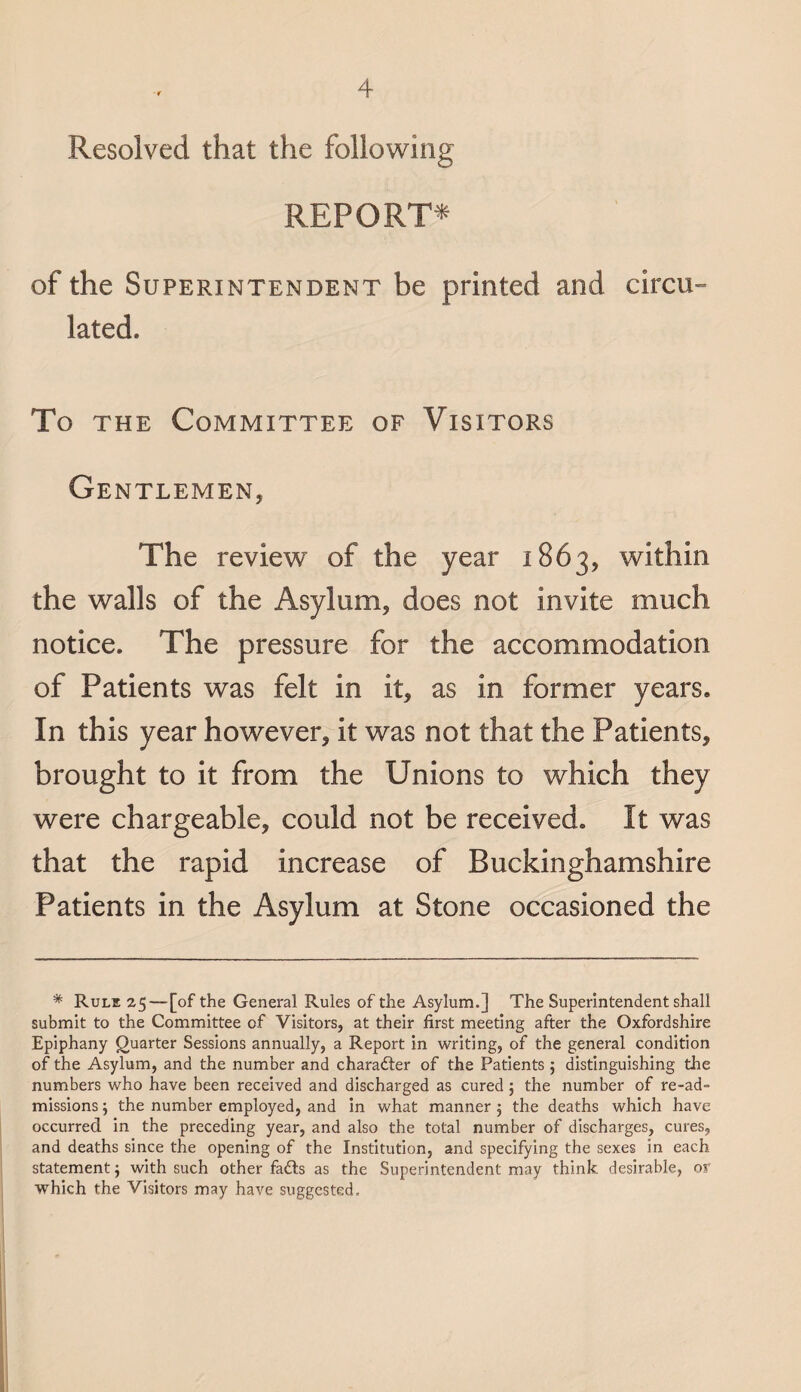 Resolved that the following REPORT* of the Superintendent be printed and circu¬ lated. To the Committee of Visitors Gentlemen, The review of the year 1863, within the walls of the Asylum, does not invite much notice. The pressure for the accommodation of Patients was felt in it, as in former years. In this year however, it was not that the Patients, brought to it from the Unions to which they were chargeable, could not be received. It was that the rapid increase of Buckinghamshire Patients in the Asylum at Stone occasioned the * Rule 25—[of the General Rules of the Asylum.] The Superintendent shall submit to the Committee of Visitors, at their first meeting after the Oxfordshire Epiphany Quarter Sessions annually, a Report in writing, of the general condition of the Asylum, and the number and charader of the Patients ; distinguishing the numbers who have been received and discharged as cured; the number of re-ad¬ missions ; the number employed, and in what manner 5 the deaths which have occurred in the preceding year, and also the total number of discharges, cures, and deaths since the opening of the Institution, and specifying the sexes in each statement j with such other fads as the Superintendent may think desirable, or which the Visitors may have suggested.