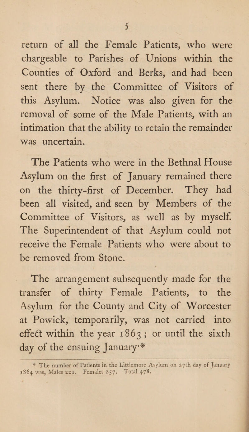 return of all the Female Patients, who were chargeable to Parishes of Unions within the Counties of Oxford and Berks, and had been sent there by the Committee of Visitors of this Asylum. Notice was also given for the removal of some of the Male Patients, with an intimation that the ability to retain the remainder was uncertain. The Patients who were in the Bethnal House Asylum on the first of January remained there on the thirty-first of December. They had been all visited, and seen by Members of the Committee of Visitors, as well as by myself. The Superintendent of that Asylum could not receive the Female Patients who were about to be removed from Stone. * The arrangement subsequently made for the transfer of thirty Female Patients, to the Asylum for the County and City of Worcester at Powick, temporarily, was not carried into eflfedt within the year 1863 ; or until the sixth day of the ensuing January** * The number of Patients in the Littlemore Asylum on 27th day of January 1864 was, Males 221. Females 257. Total 478.
