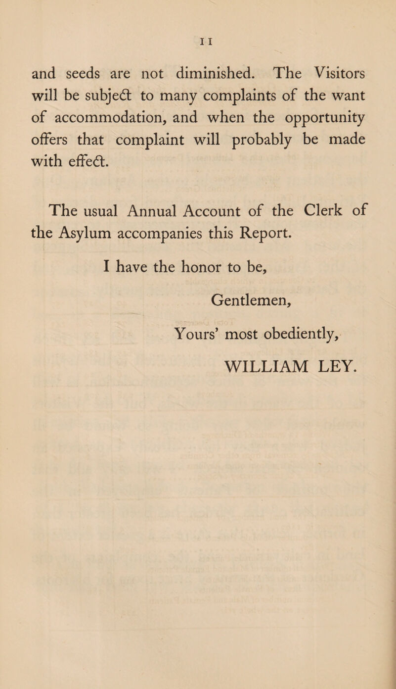 and seeds are not diminished. The Visitors will be subje£t to many complaints of the want of accommodation, and when the opportunity offers that complaint will probably be made with effe£t. The usual Annual Account of the Clerk of the Asylum accompanies this Report. I have the honor to be. Gentlemen, Yours’ most obediently, WILLIAM LEY.