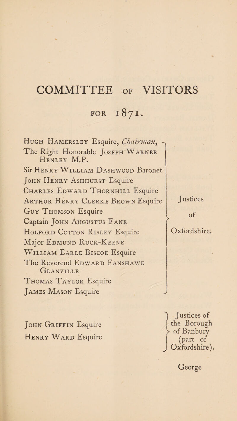 COMMITTEE of VISITORS FOR 1871. Hugh Hamersley Esquire, Chairman, The Right Honorable Joseph Warner Henley M.P. Sir Henry William Dash wood Baronet John Henry Ashhurst Esquire Charles Edward Thornhill Esquire Arthur Henry Clerke Brown Esquire Guy Thomson Esquire Captain John Augustus Fane Holford Cotton Risley Esquire Major Edmund Ruck-Keene William Earle Biscoe Esquire The Reverend Edward Fanshawe Glanville Thomas Taylor Esquire James Mason Esquire Justices of Oxfordshire. John Griffin Esquire Henry Ward Esquire Justices of the Borough y of Banbury (part of J Oxfordshire). George