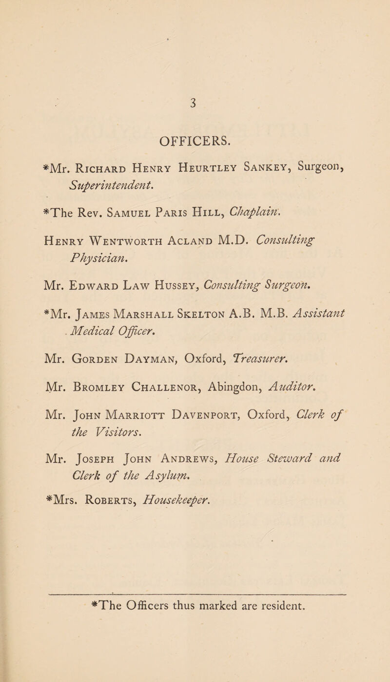 OFFICERS. *Mr. Richard Henry Heurtley Sankey, Surgeon, Superintendent. *The Rev. Samuel Paris Hill, Chaplain. Henry Wentworth Acland M.D. Consulting Physician. Mr. Edward Law Hussey, Consulting Surgeon. *Mr. James Marshall Skelton A.B. M.B. Assistant . Medical Officer. Mr. Gorden Dayman, Oxford, Treasurer. Mr. Bromley Challenor, Abingdon, Auditor. Mr. John Marriott Davenport, Oxford, Clerk of the Visitors. Mr. Joseph John Andrews, House Steward and Clerk of the Asylum. *Mrs. Roberts, Housekeeper. *The Officers thus marked are resident.