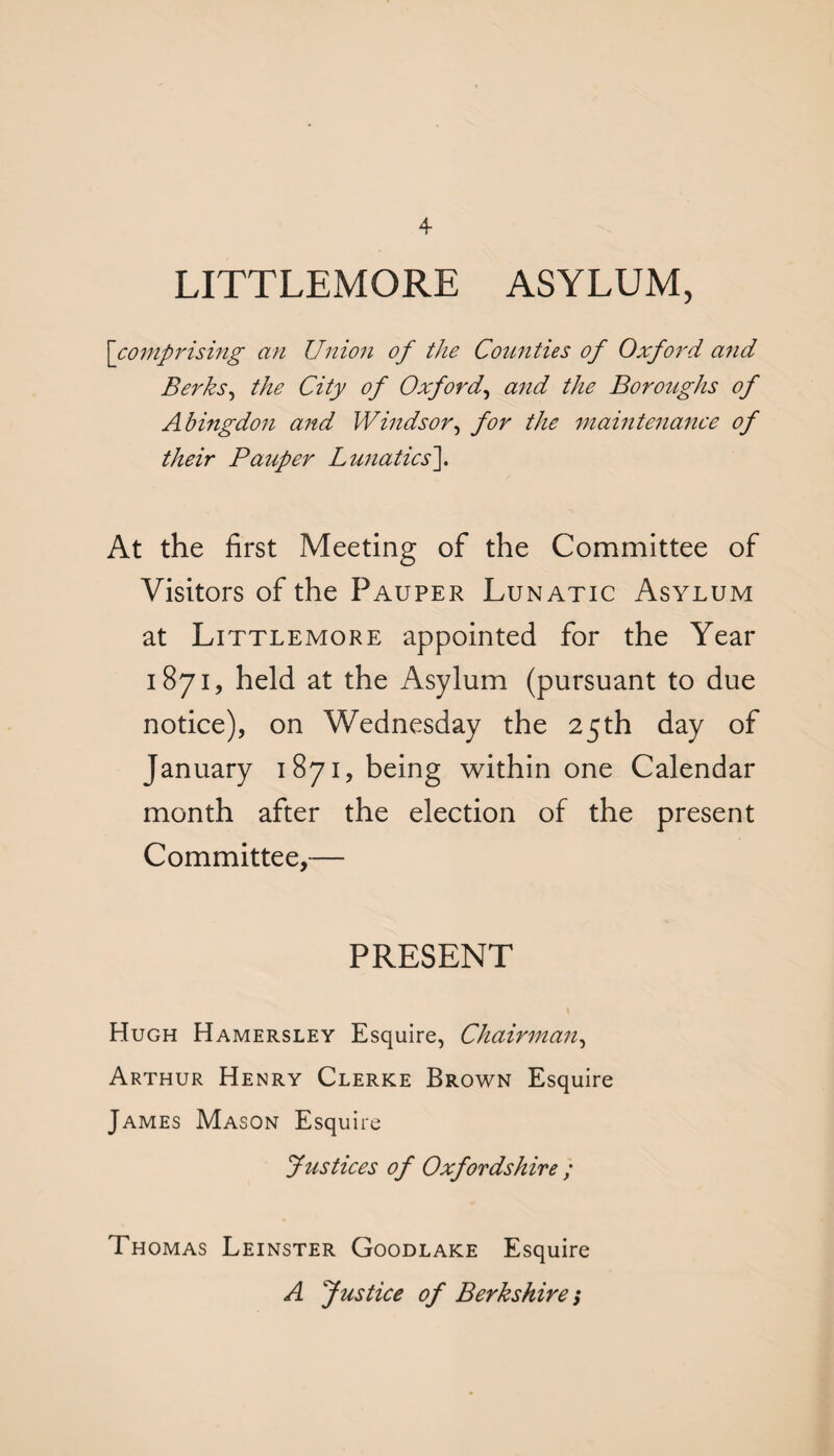 LITTLEMORE ASYLUM, ['comprising an Union of the Counties of Oxford and Berks, the City of Oxford, and the Boroughs of Abingdon and Windsor, for the maintenance of their Pauper Lunatics]. At the first Meeting of the Committee of Visitors of the Pauper Lunatic Asylum at Littlemore appointed for the Year 1871, held at the Asylum (pursuant to due notice), on Wednesday the 25th day of January 1871, being within one Calendar month after the election of the present Committee,— PRESENT Hugh Hamersley Esquire, Chairman, Arthur Henry Clerke Brown Esquire James Mason Esquire Justices of Oxfordshire ; Thomas Leinster Goodlake Esquire A Justice of Berkshire 1