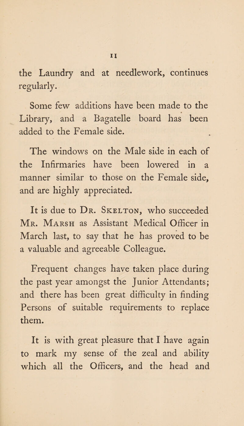 the Laundry and at needlework, continues regularly. Some few additions have been made to the Library, and a Bagatelle board has been added to the Female side. The windows on the Male side in each of the Infirmaries have been lowered in a manner similar to those on the Female side, and are highly appreciated. It is due to Dr. Skelton, who succeeded Mr. Marsh as Assistant Medical Officer in March last, to say that he has proved to be a valuable and agreeable Colleague. Frequent changes have taken place during the past year amongst the Junior Attendants; and there has been great difficulty in finding Persons of suitable requirements to replace them. It is with great pleasure that I have again to mark my sense of the zeal and ability which all the Officers, and the head and