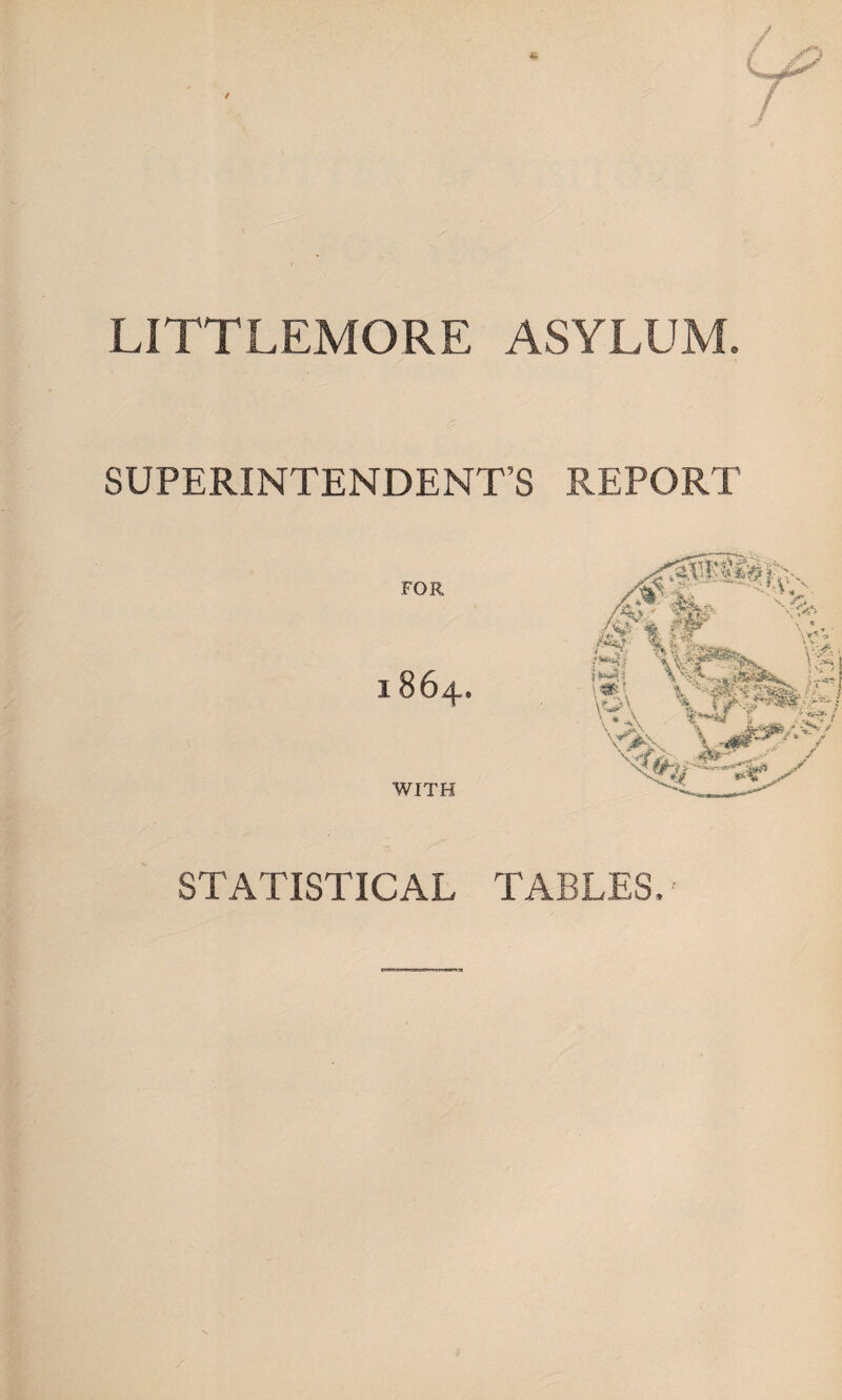 LITTLEMORE ASYLUM. SUPERINTENDENT’S REPORT FOR 1864. WITH O STATISTICAL TABLES, -