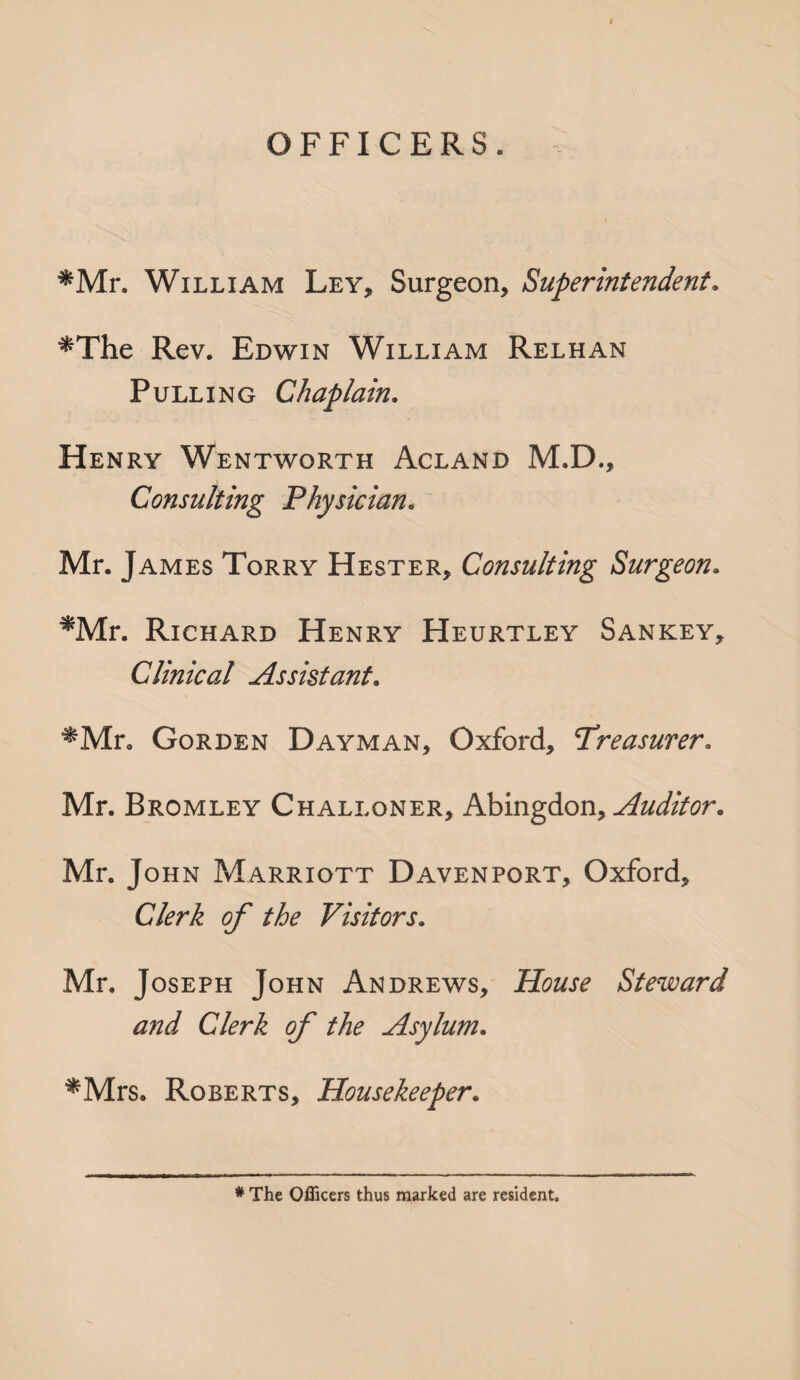 OFFICERS. ^Mr. William Ley, Surgeon, Superintendent. *The Rev. Edwin William Relhan Pulling Chaplain. Henry Wentworth Acland M.D., Consulting Physician. Mr. James Torry Hester, Consulting Surgeon. ^Mr. Richard Henry Heurtley Sankey, Clinical Assistant. ^Mr. Gorden Dayman, Oxford, Treasurer. Mr. Bromley Challoner, Abingdon, Auditor. Mr. John Marriott Davenport, Oxford, Clerk of the Visitors. Mr. Joseph John Andrews, House Steward and Clerk of the Asylum. *Mrs. Roberts, Housekeeper. # The Officers thus marked are resident.