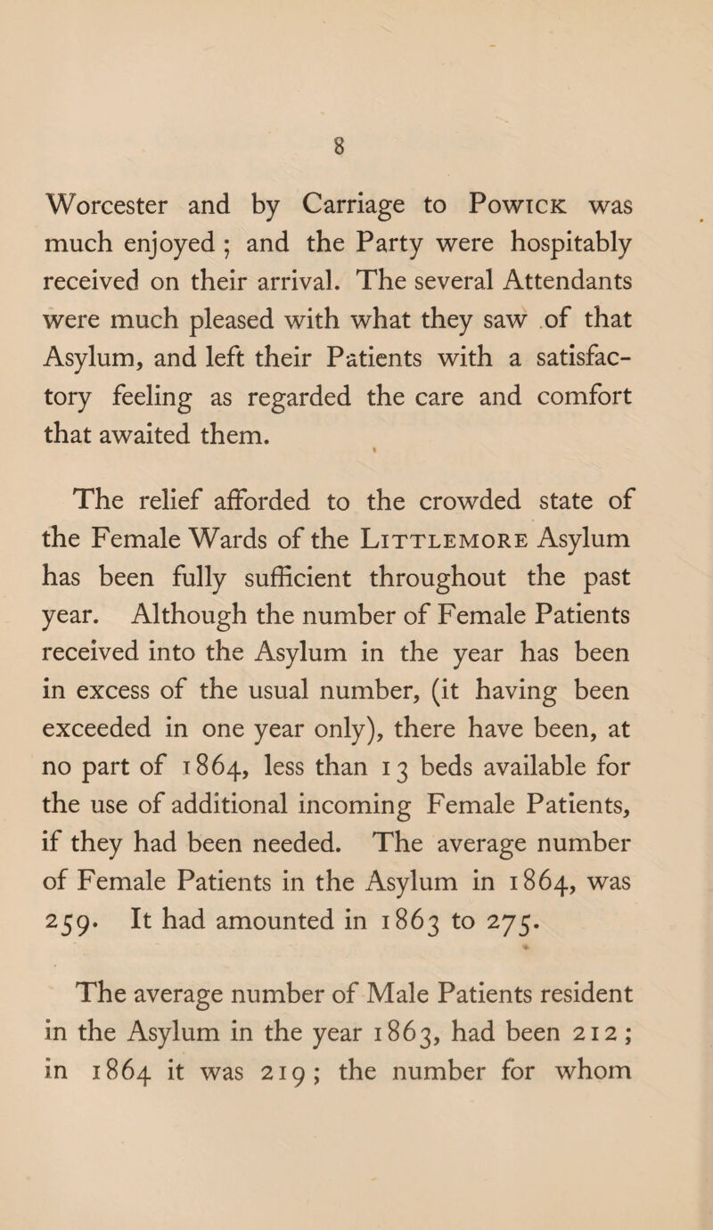 Worcester and by Carriage to Powick was much enjoyed ; and the Party were hospitably received on their arrival. The several Attendants were much pleased with what they saw of that Asylum, and left their Patients with a satisfac¬ tory feeling as regarded the care and comfort that awaited them. « The relief afforded to the crowded state of the Female Wards of the Little more Asylum has been fully sufficient throughout the past year. Although the number of Female Patients received into the Asylum in the year has been in excess of the usual number, (it having been exceeded in one year only), there have been, at no part of 1864, less than 13 beds available for the use of additional incoming Female Patients, if they had been needed. The average number of Female Patients in the Asylum in 1864, was 259. It had amounted in 1863 to 275. The average number of Male Patients resident in the Asylum in the year 1863, had been 212 ; in 1864 it was 219; the number for whom