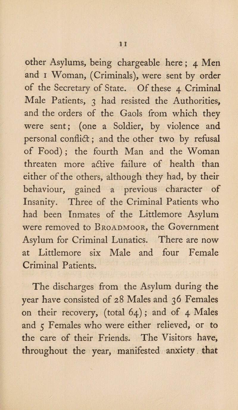 other Asylums, being chargeable here; 4 Men and 1 Woman, (Criminals), were sent by order of the Secretary of State. Of these 4 Criminal Male Patients, 3 had resisted the Authorities, and the orders of the Gaols from which they were sent; (one a Soldier, by violence and personal conflict; and the other two by refusal of Food); the fourth Man and the Woman threaten more adlive failure of health than either of the others, although they had, by their behaviour, gained a previous character of Insanity. Three of the Criminal Patients who had been Inmates of the Littlemore Asylum were removed to Broadmoor, the Government Asylum for Criminal Lunatics. There are now at Littlemore six Male and four Female Criminal Patients. The discharges from the Asylum during the year have consisted of 28 Males and 36 Females on their recovery, (total 64); and of 4 Males and 5 Females who were either relieved, or to the care of their Friends. The Visitors have, throughout the year, manifested anxiety, that