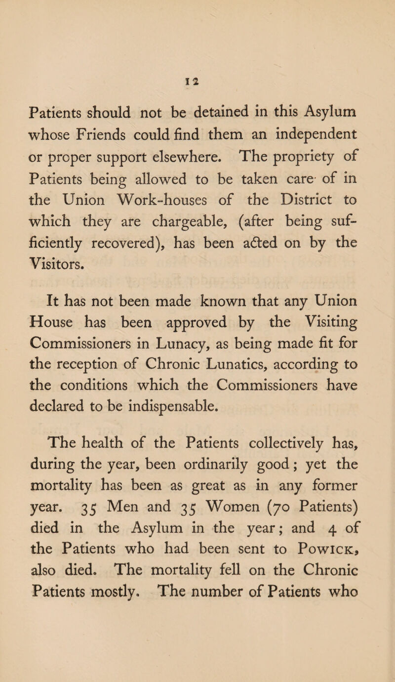 Patients should not be detained in this Asylum whose Friends could find them an independent or proper support elsewhere. The propriety of Patients being allowed to be taken care of in the Union Work-houses of the District to which they are chargeable, (after being suf¬ ficiently recovered), has been adted on by the Visitors. It has not been made known that any Union House has been approved by the Visiting Commissioners in Lunacy, as being made fit for the reception of Chronic Lunatics, according to the conditions which the Commissioners have declared to be indispensable. The health of the Patients collectively has, during the year, been ordinarily good; yet the mortality has been as great as in any former year. 35 Men and 35 Women (70 Patients) died in the Asylum in the year; and 4 of the Patients who had been sent to Powick, also died. The mortality fell on the Chronic Patients mostly. The number of Patients who